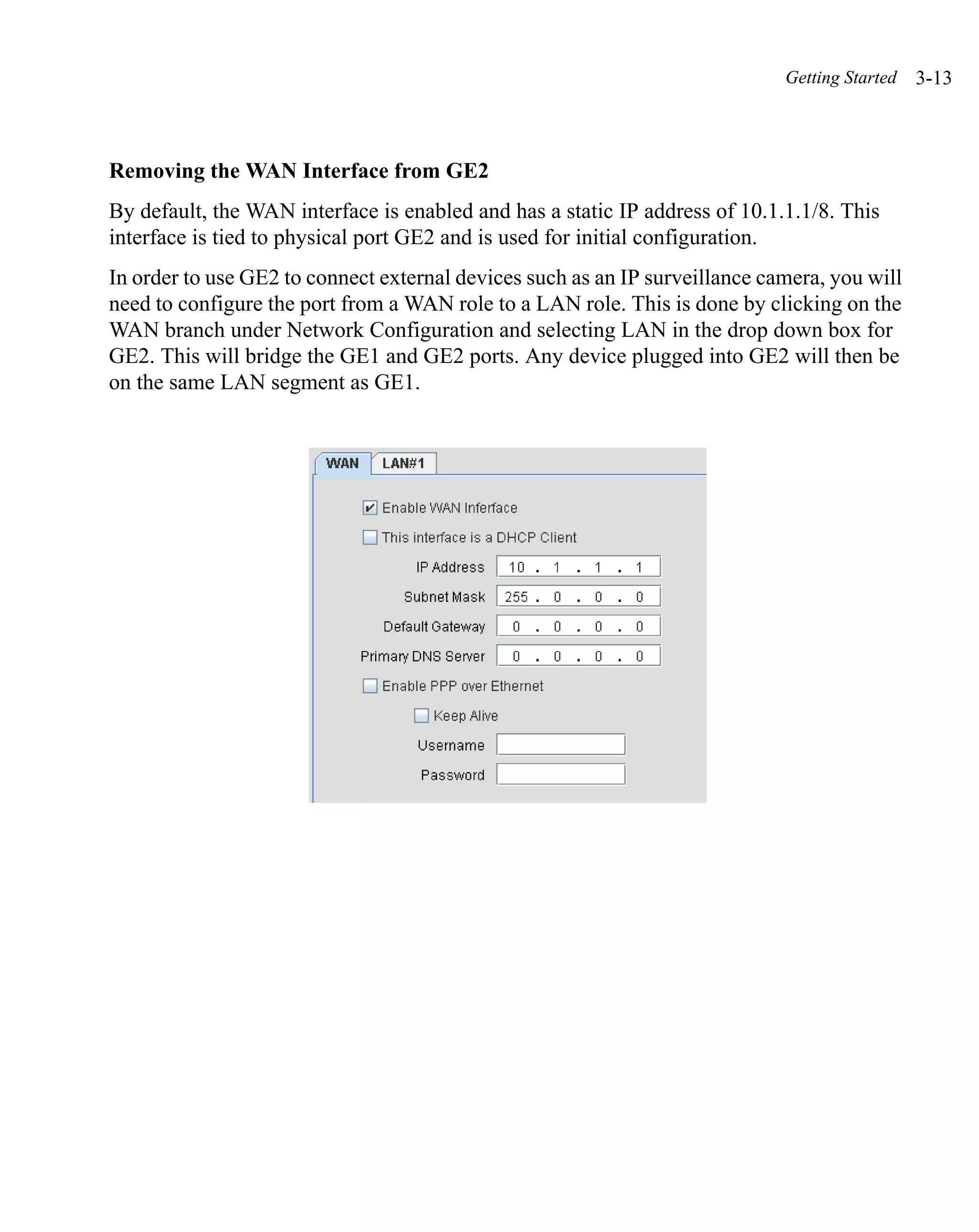Getting Started   3-13



Removing the WAN Interface from GE2
By default, the WAN interface is enabled and has a static IP address of 10.1.1.1/8. This
interface is tied to physical port GE2 and is used for initial configuration.
In order to use GE2 to connect external devices such as an IP surveillance camera, you will
need to configure the port from a WAN role to a LAN role. This is done by clicking on the
WAN branch under Network Configuration and selecting LAN in the drop down box for
GE2. This will bridge the GE1 and GE2 ports. Any device plugged into GE2 will then be
on the same LAN segment as GE1.
 