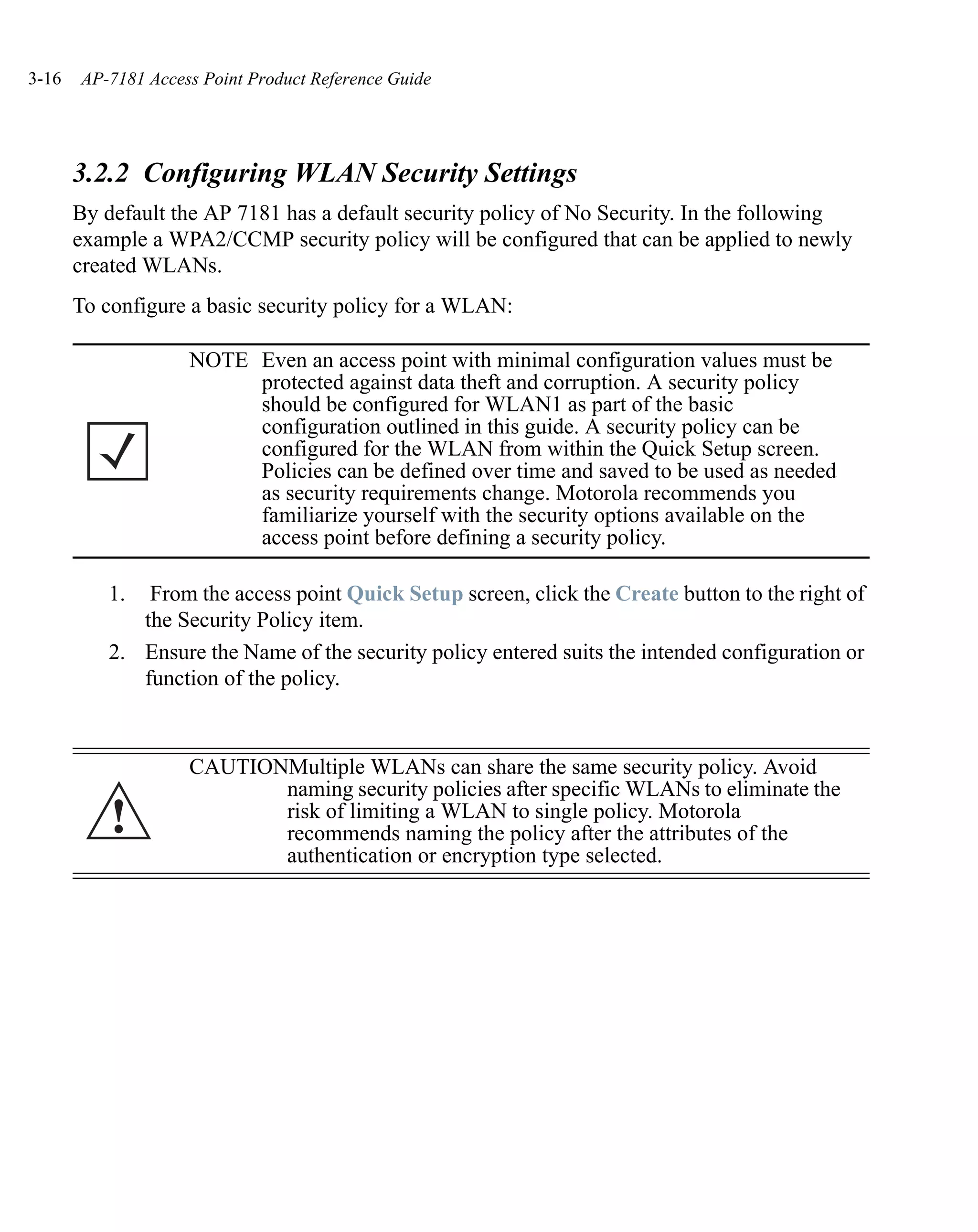 3-16   AP-7181 Access Point Product Reference Guide




       3.2.2 Configuring WLAN Security Settings
       By default the AP 7181 has a default security policy of No Security. In the following
       example a WPA2/CCMP security policy will be configured that can be applied to newly
       created WLANs.
       To configure a basic security policy for a WLAN:

                    NOTE Even an access point with minimal configuration values must be
                         protected against data theft and corruption. A security policy
                         should be configured for WLAN1 as part of the basic
                         configuration outlined in this guide. A security policy can be
                         configured for the WLAN from within the Quick Setup screen.
                         Policies can be defined over time and saved to be used as needed
                         as security requirements change. Motorola recommends you
                         familiarize yourself with the security options available on the
                         access point before defining a security policy.

          1.  From the access point Quick Setup screen, click the Create button to the right of
             the Security Policy item.
          2. Ensure the Name of the security policy entered suits the intended configuration or
             function of the policy.



                    CAUTIONMultiple WLANs can share the same security policy. Avoid
                           naming security policies after specific WLANs to eliminate the
           !               risk of limiting a WLAN to single policy. Motorola
                           recommends naming the policy after the attributes of the
                           authentication or encryption type selected.
 