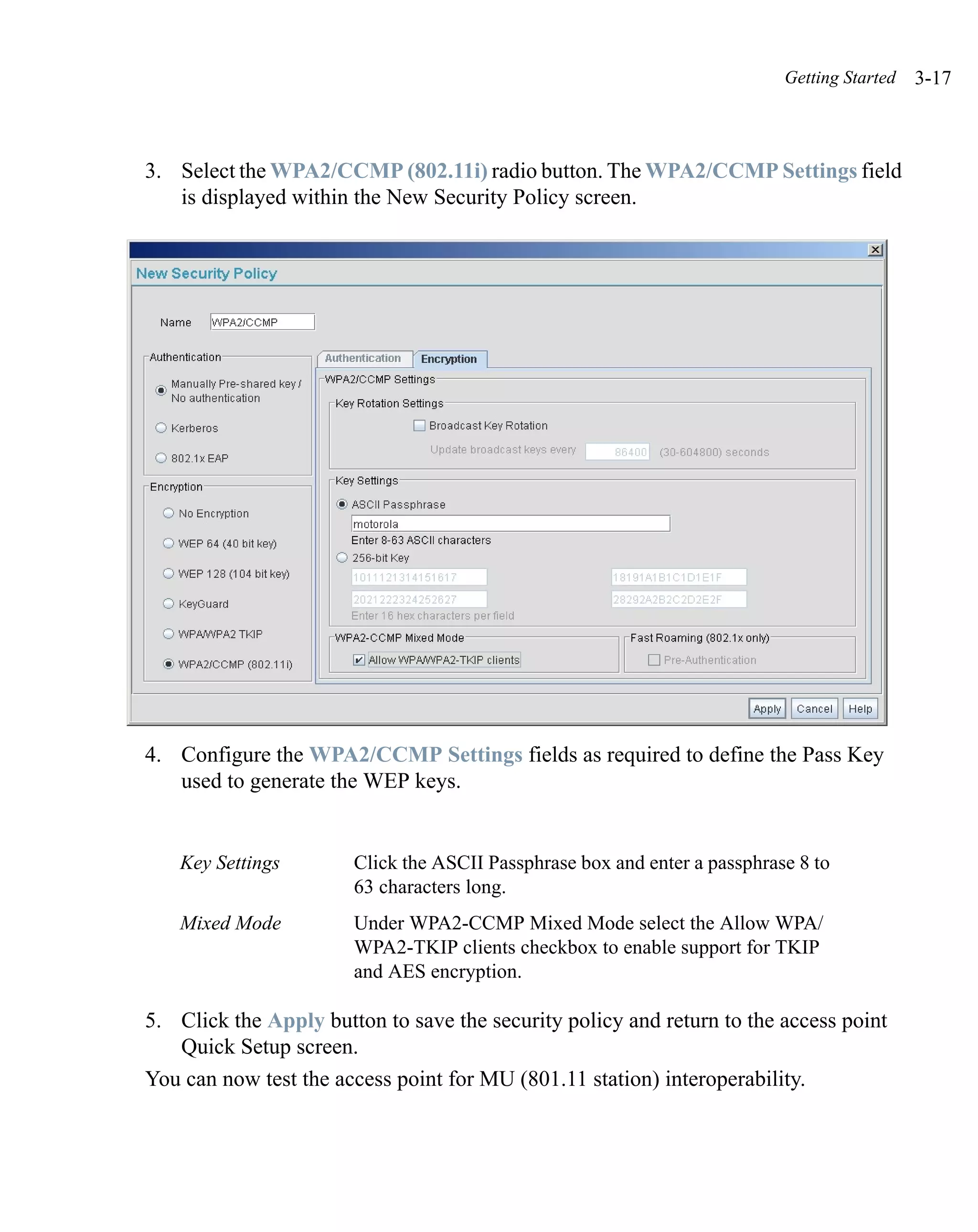 Getting Started   3-17



3. Select the WPA2/CCMP (802.11i) radio button. The WPA2/CCMP Settings field
   is displayed within the New Security Policy screen.




4. Configure the WPA2/CCMP Settings fields as required to define the Pass Key
   used to generate the WEP keys.


   Key Settings        Click the ASCII Passphrase box and enter a passphrase 8 to
                       63 characters long.
   Mixed Mode          Under WPA2-CCMP Mixed Mode select the Allow WPA/
                       WPA2-TKIP clients checkbox to enable support for TKIP
                       and AES encryption.

5. Click the Apply button to save the security policy and return to the access point
   Quick Setup screen.
You can now test the access point for MU (801.11 station) interoperability.
 