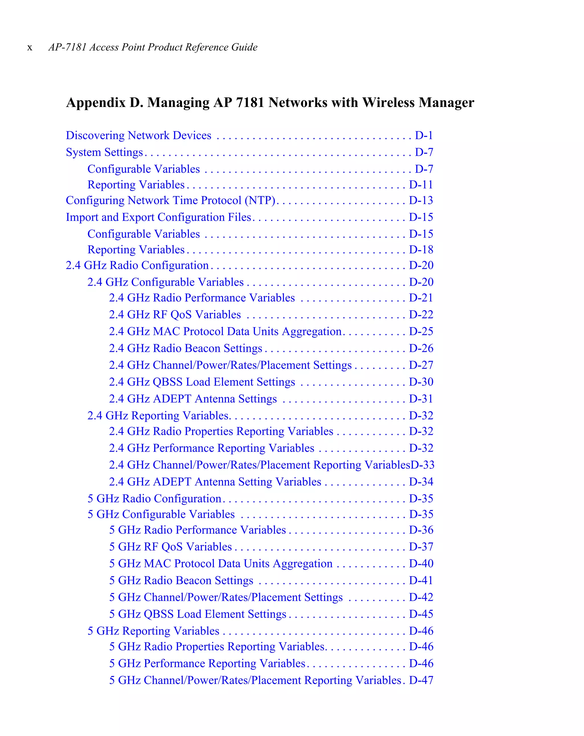 x   AP-7181 Access Point Product Reference Guide




       Appendix D. Managing AP 7181 Networks with Wireless Manager

       Discovering Network Devices . . . . . . . . . . . . . . . . . . . . . . . . . . . . . . . . . D-1
       System Settings . . . . . . . . . . . . . . . . . . . . . . . . . . . . . . . . . . . . . . . . . . . . . D-7
           Configurable Variables . . . . . . . . . . . . . . . . . . . . . . . . . . . . . . . . . . . D-7
           Reporting Variables . . . . . . . . . . . . . . . . . . . . . . . . . . . . . . . . . . . . . D-11
       Configuring Network Time Protocol (NTP). . . . . . . . . . . . . . . . . . . . . . D-13
       Import and Export Configuration Files. . . . . . . . . . . . . . . . . . . . . . . . . . D-15
           Configurable Variables . . . . . . . . . . . . . . . . . . . . . . . . . . . . . . . . . . D-15
           Reporting Variables . . . . . . . . . . . . . . . . . . . . . . . . . . . . . . . . . . . . . D-18
       2.4 GHz Radio Configuration . . . . . . . . . . . . . . . . . . . . . . . . . . . . . . . . . D-20
           2.4 GHz Configurable Variables . . . . . . . . . . . . . . . . . . . . . . . . . . . D-20
               2.4 GHz Radio Performance Variables . . . . . . . . . . . . . . . . . . D-21
               2.4 GHz RF QoS Variables . . . . . . . . . . . . . . . . . . . . . . . . . . . D-22
               2.4 GHz MAC Protocol Data Units Aggregation. . . . . . . . . . . D-25
               2.4 GHz Radio Beacon Settings . . . . . . . . . . . . . . . . . . . . . . . . D-26
               2.4 GHz Channel/Power/Rates/Placement Settings . . . . . . . . . D-27
               2.4 GHz QBSS Load Element Settings . . . . . . . . . . . . . . . . . . D-30
               2.4 GHz ADEPT Antenna Settings . . . . . . . . . . . . . . . . . . . . . D-31
           2.4 GHz Reporting Variables. . . . . . . . . . . . . . . . . . . . . . . . . . . . . . D-32
               2.4 GHz Radio Properties Reporting Variables . . . . . . . . . . . . D-32
               2.4 GHz Performance Reporting Variables . . . . . . . . . . . . . . . D-32
               2.4 GHz Channel/Power/Rates/Placement Reporting VariablesD-33
               2.4 GHz ADEPT Antenna Setting Variables . . . . . . . . . . . . . . D-34
           5 GHz Radio Configuration. . . . . . . . . . . . . . . . . . . . . . . . . . . . . . . D-35
           5 GHz Configurable Variables . . . . . . . . . . . . . . . . . . . . . . . . . . . . D-35
               5 GHz Radio Performance Variables . . . . . . . . . . . . . . . . . . . . D-36
               5 GHz RF QoS Variables . . . . . . . . . . . . . . . . . . . . . . . . . . . . . D-37
               5 GHz MAC Protocol Data Units Aggregation . . . . . . . . . . . . D-40
               5 GHz Radio Beacon Settings . . . . . . . . . . . . . . . . . . . . . . . . . D-41
               5 GHz Channel/Power/Rates/Placement Settings . . . . . . . . . . D-42
               5 GHz QBSS Load Element Settings . . . . . . . . . . . . . . . . . . . . D-45
           5 GHz Reporting Variables . . . . . . . . . . . . . . . . . . . . . . . . . . . . . . . D-46
               5 GHz Radio Properties Reporting Variables. . . . . . . . . . . . . . D-46
               5 GHz Performance Reporting Variables. . . . . . . . . . . . . . . . . D-46
               5 GHz Channel/Power/Rates/Placement Reporting Variables. D-47
 