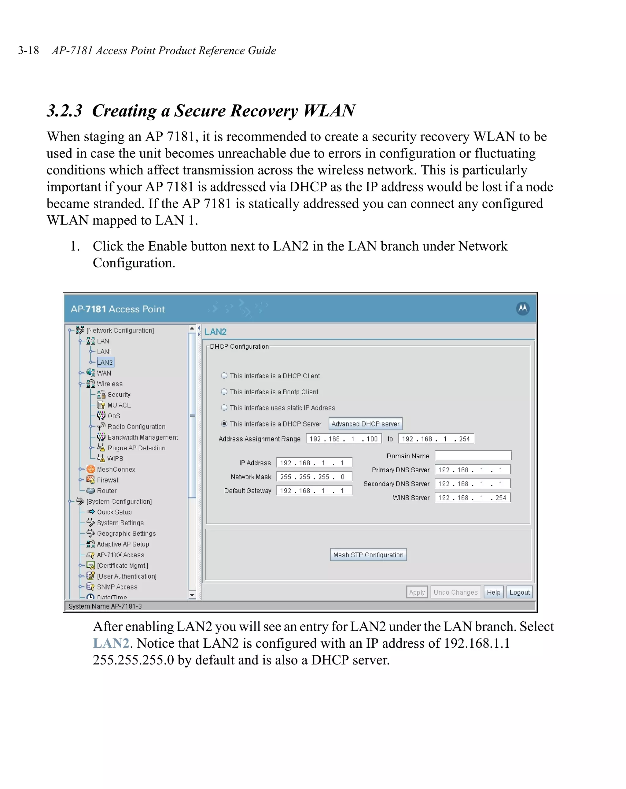 3-18   AP-7181 Access Point Product Reference Guide




       3.2.3 Creating a Secure Recovery WLAN
       When staging an AP 7181, it is recommended to create a security recovery WLAN to be
       used in case the unit becomes unreachable due to errors in configuration or fluctuating
       conditions which affect transmission across the wireless network. This is particularly
       important if your AP 7181 is addressed via DHCP as the IP address would be lost if a node
       became stranded. If the AP 7181 is statically addressed you can connect any configured
       WLAN mapped to LAN 1.
           1. Click the Enable button next to LAN2 in the LAN branch under Network
              Configuration.




               After enabling LAN2 you will see an entry for LAN2 under the LAN branch. Select
               LAN2. Notice that LAN2 is configured with an IP address of 192.168.1.1
               255.255.255.0 by default and is also a DHCP server.
 
