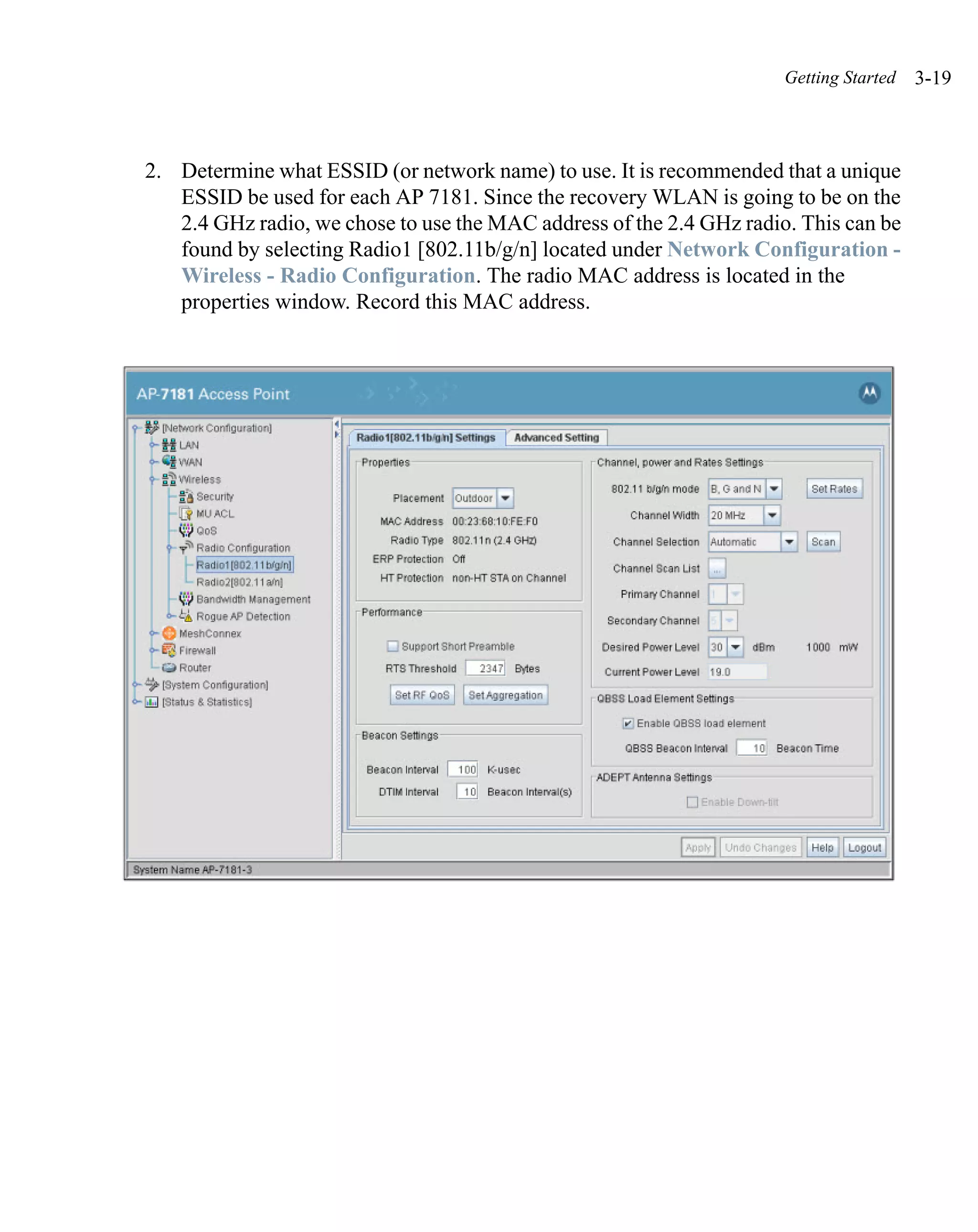 Getting Started   3-19



2. Determine what ESSID (or network name) to use. It is recommended that a unique
   ESSID be used for each AP 7181. Since the recovery WLAN is going to be on the
   2.4 GHz radio, we chose to use the MAC address of the 2.4 GHz radio. This can be
   found by selecting Radio1 [802.11b/g/n] located under Network Configuration -
   Wireless - Radio Configuration. The radio MAC address is located in the
   properties window. Record this MAC address.
 