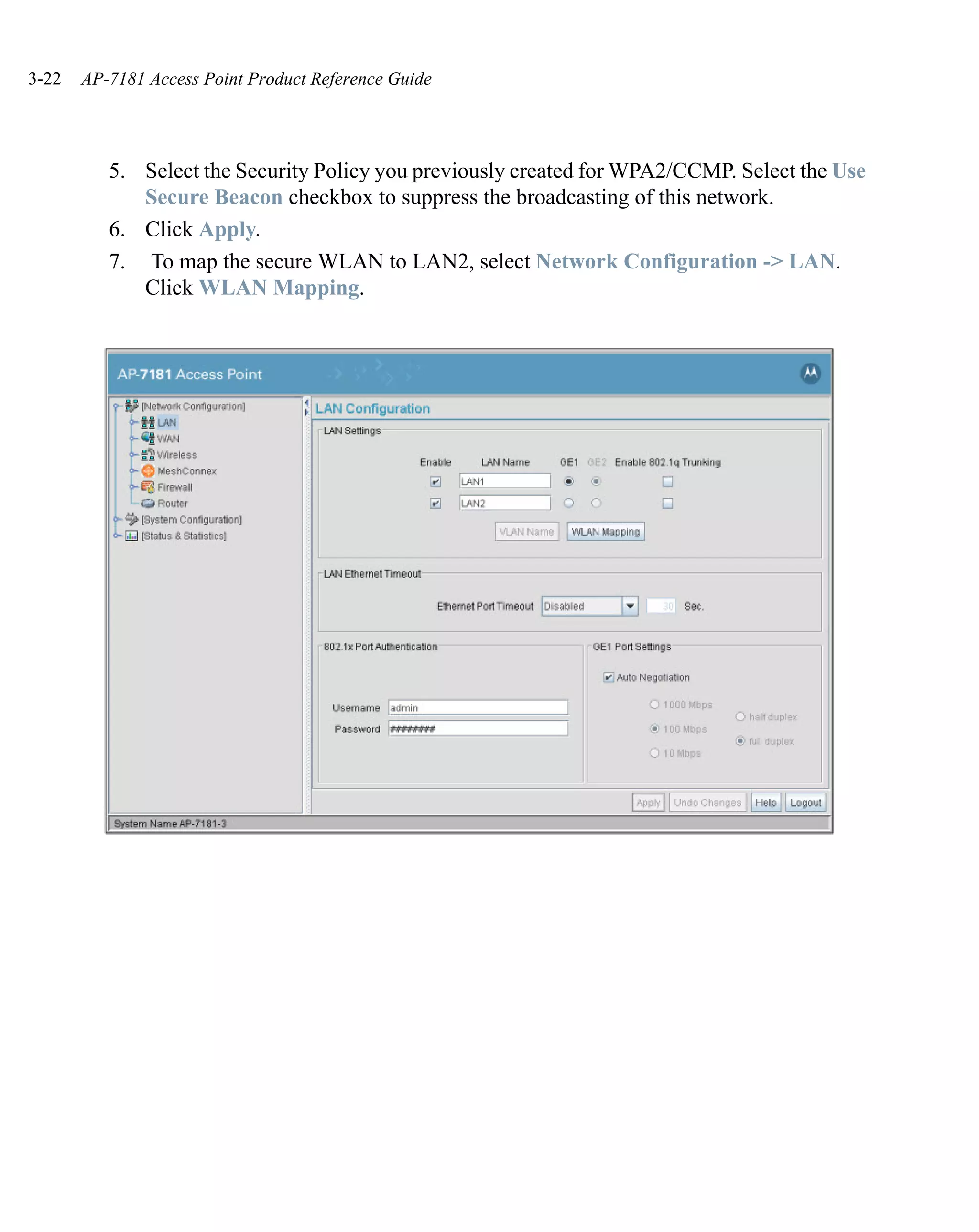 3-22   AP-7181 Access Point Product Reference Guide




          5. Select the Security Policy you previously created for WPA2/CCMP. Select the Use
             Secure Beacon checkbox to suppress the broadcasting of this network.
          6. Click Apply.
          7. To map the secure WLAN to LAN2, select Network Configuration -> LAN.
             Click WLAN Mapping.
 