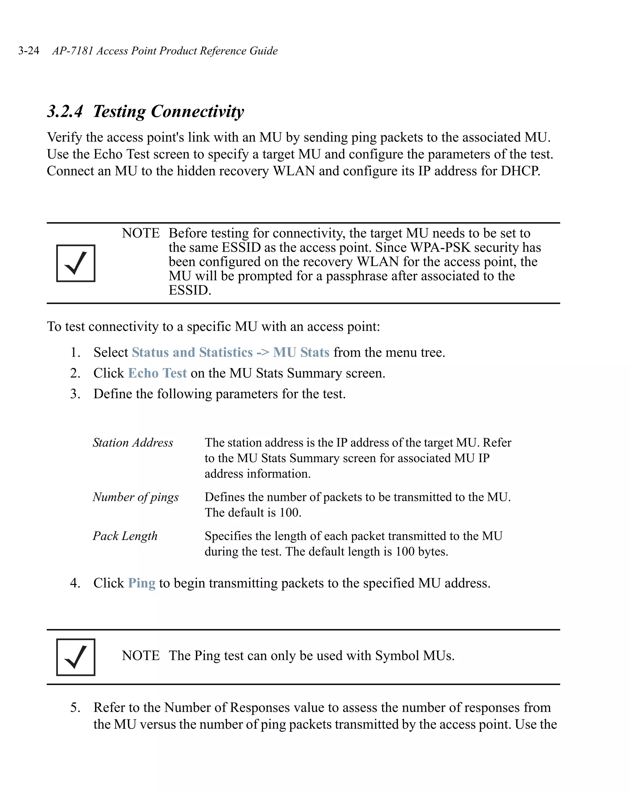 3-24   AP-7181 Access Point Product Reference Guide




       3.2.4 Testing Connectivity
       Verify the access point's link with an MU by sending ping packets to the associated MU.
       Use the Echo Test screen to specify a target MU and configure the parameters of the test.
       Connect an MU to the hidden recovery WLAN and configure its IP address for DHCP.



                    NOTE Before testing for connectivity, the target MU needs to be set to
                         the same ESSID as the access point. Since WPA-PSK security has
                         been configured on the recovery WLAN for the access point, the
                         MU will be prompted for a passphrase after associated to the
                         ESSID.

       To test connectivity to a specific MU with an access point:
           1. Select Status and Statistics -> MU Stats from the menu tree.
           2. Click Echo Test on the MU Stats Summary screen.
           3. Define the following parameters for the test.


               Station Address      The station address is the IP address of the target MU. Refer
                                    to the MU Stats Summary screen for associated MU IP
                                    address information.
               Number of pings      Defines the number of packets to be transmitted to the MU.
                                    The default is 100.
               Pack Length          Specifies the length of each packet transmitted to the MU
                                    during the test. The default length is 100 bytes.

           4. Click Ping to begin transmitting packets to the specified MU address.




                    NOTE The Ping test can only be used with Symbol MUs.


           5. Refer to the Number of Responses value to assess the number of responses from
              the MU versus the number of ping packets transmitted by the access point. Use the
 