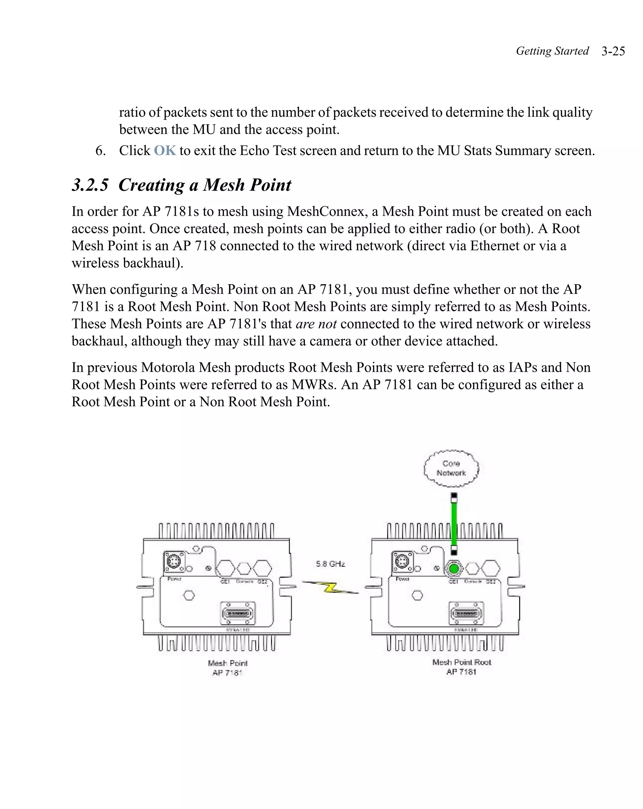 Getting Started   3-25



       ratio of packets sent to the number of packets received to determine the link quality
       between the MU and the access point.
    6. Click OK to exit the Echo Test screen and return to the MU Stats Summary screen.

3.2.5 Creating a Mesh Point
In order for AP 7181s to mesh using MeshConnex, a Mesh Point must be created on each
access point. Once created, mesh points can be applied to either radio (or both). A Root
Mesh Point is an AP 718 connected to the wired network (direct via Ethernet or via a
wireless backhaul).
When configuring a Mesh Point on an AP 7181, you must define whether or not the AP
7181 is a Root Mesh Point. Non Root Mesh Points are simply referred to as Mesh Points.
These Mesh Points are AP 7181's that are not connected to the wired network or wireless
backhaul, although they may still have a camera or other device attached.
In previous Motorola Mesh products Root Mesh Points were referred to as IAPs and Non
Root Mesh Points were referred to as MWRs. An AP 7181 can be configured as either a
Root Mesh Point or a Non Root Mesh Point.
 