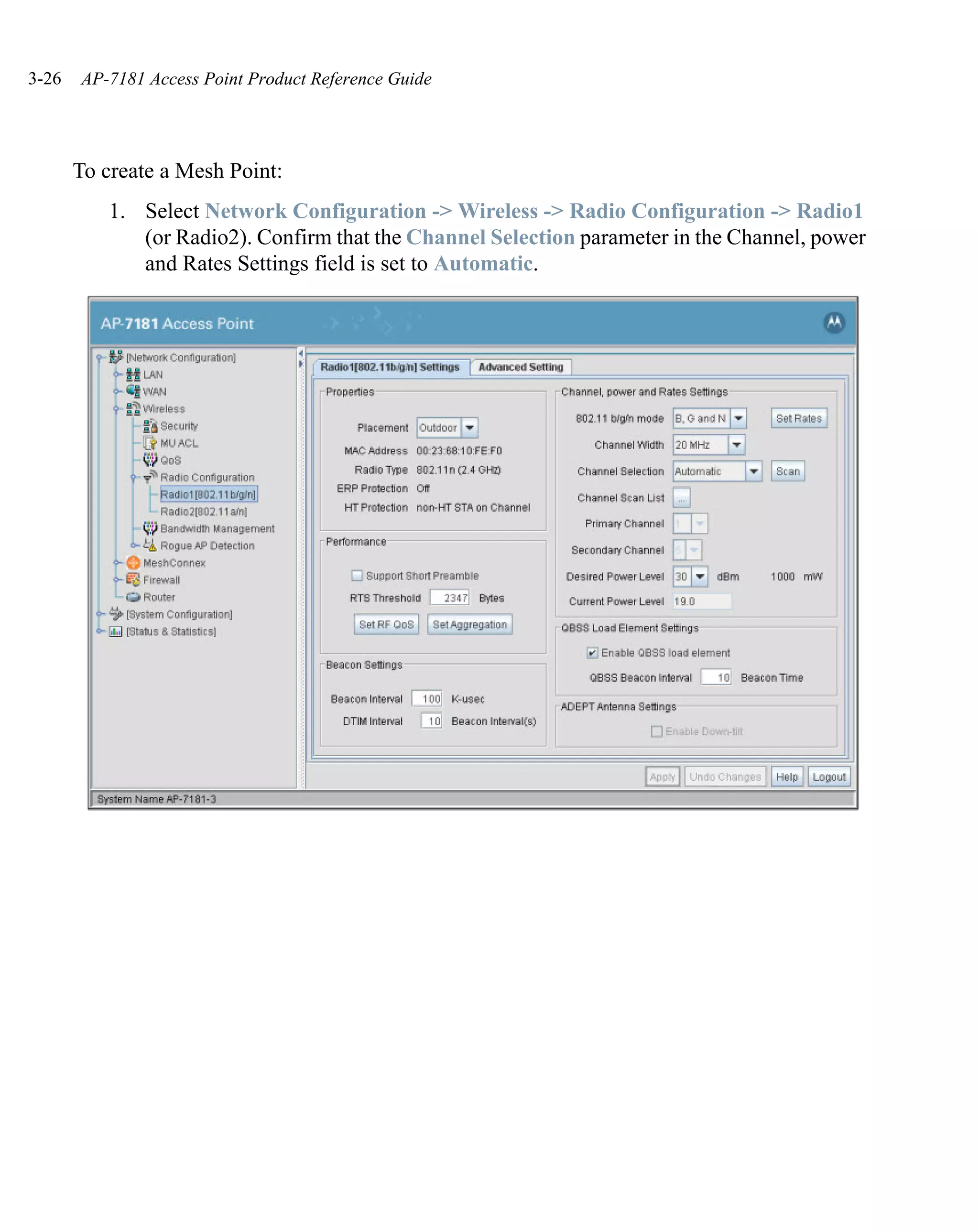 3-26   AP-7181 Access Point Product Reference Guide




       To create a Mesh Point:
          1. Select Network Configuration -> Wireless -> Radio Configuration -> Radio1
             (or Radio2). Confirm that the Channel Selection parameter in the Channel, power
             and Rates Settings field is set to Automatic.
 