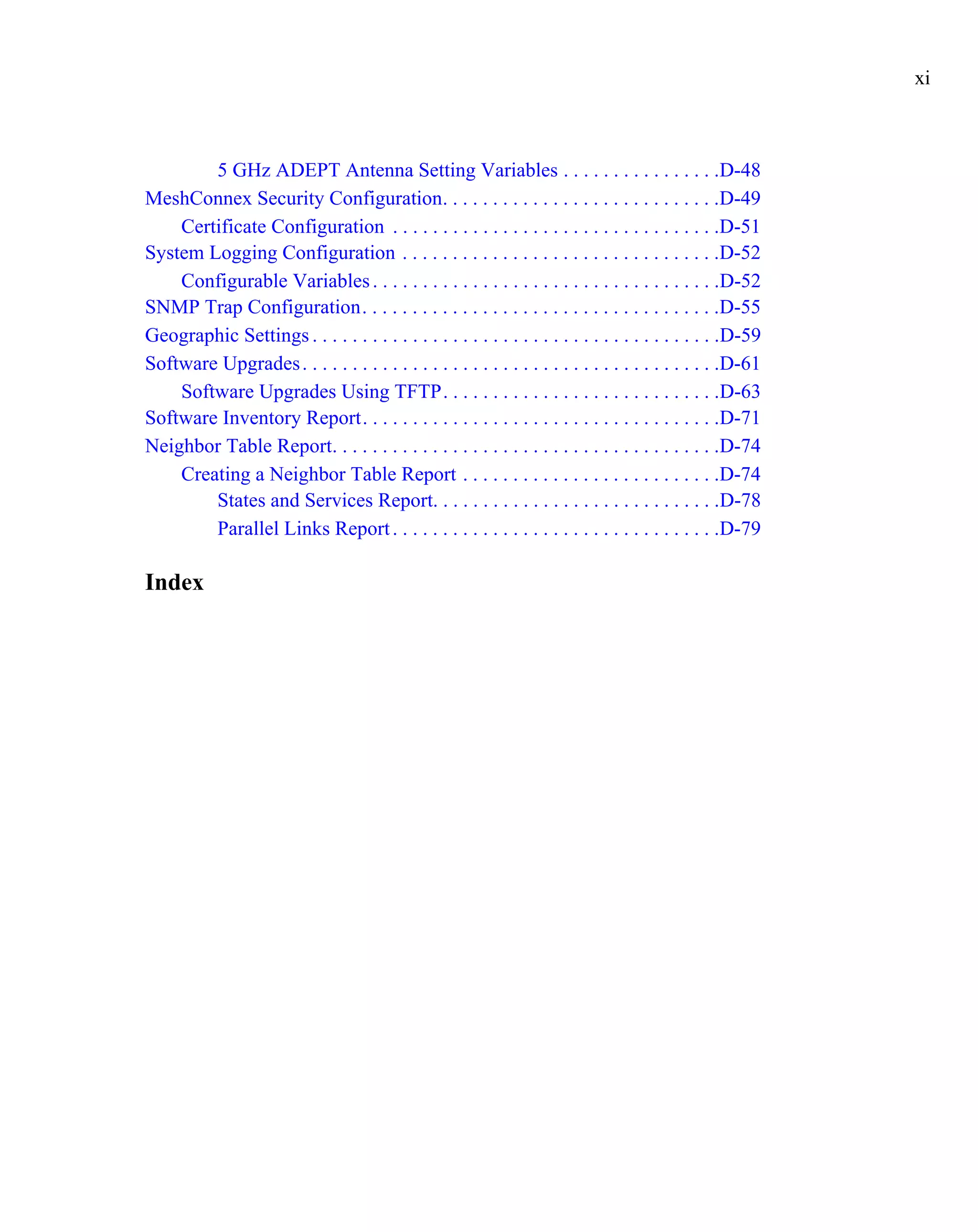 xi



        5 GHz ADEPT Antenna Setting Variables . . . . . . . . . . . . . . . .D-48
MeshConnex Security Configuration. . . . . . . . . . . . . . . . . . . . . . . . . . . .D-49
    Certificate Configuration . . . . . . . . . . . . . . . . . . . . . . . . . . . . . . . . .D-51
System Logging Configuration . . . . . . . . . . . . . . . . . . . . . . . . . . . . . . . .D-52
    Configurable Variables . . . . . . . . . . . . . . . . . . . . . . . . . . . . . . . . . . .D-52
SNMP Trap Configuration. . . . . . . . . . . . . . . . . . . . . . . . . . . . . . . . . . . .D-55
Geographic Settings . . . . . . . . . . . . . . . . . . . . . . . . . . . . . . . . . . . . . . . . .D-59
Software Upgrades . . . . . . . . . . . . . . . . . . . . . . . . . . . . . . . . . . . . . . . . . .D-61
    Software Upgrades Using TFTP. . . . . . . . . . . . . . . . . . . . . . . . . . . .D-63
Software Inventory Report. . . . . . . . . . . . . . . . . . . . . . . . . . . . . . . . . . . .D-71
Neighbor Table Report. . . . . . . . . . . . . . . . . . . . . . . . . . . . . . . . . . . . . . .D-74
    Creating a Neighbor Table Report . . . . . . . . . . . . . . . . . . . . . . . . . .D-74
        States and Services Report. . . . . . . . . . . . . . . . . . . . . . . . . . . . .D-78
        Parallel Links Report . . . . . . . . . . . . . . . . . . . . . . . . . . . . . . . . .D-79

Index
 