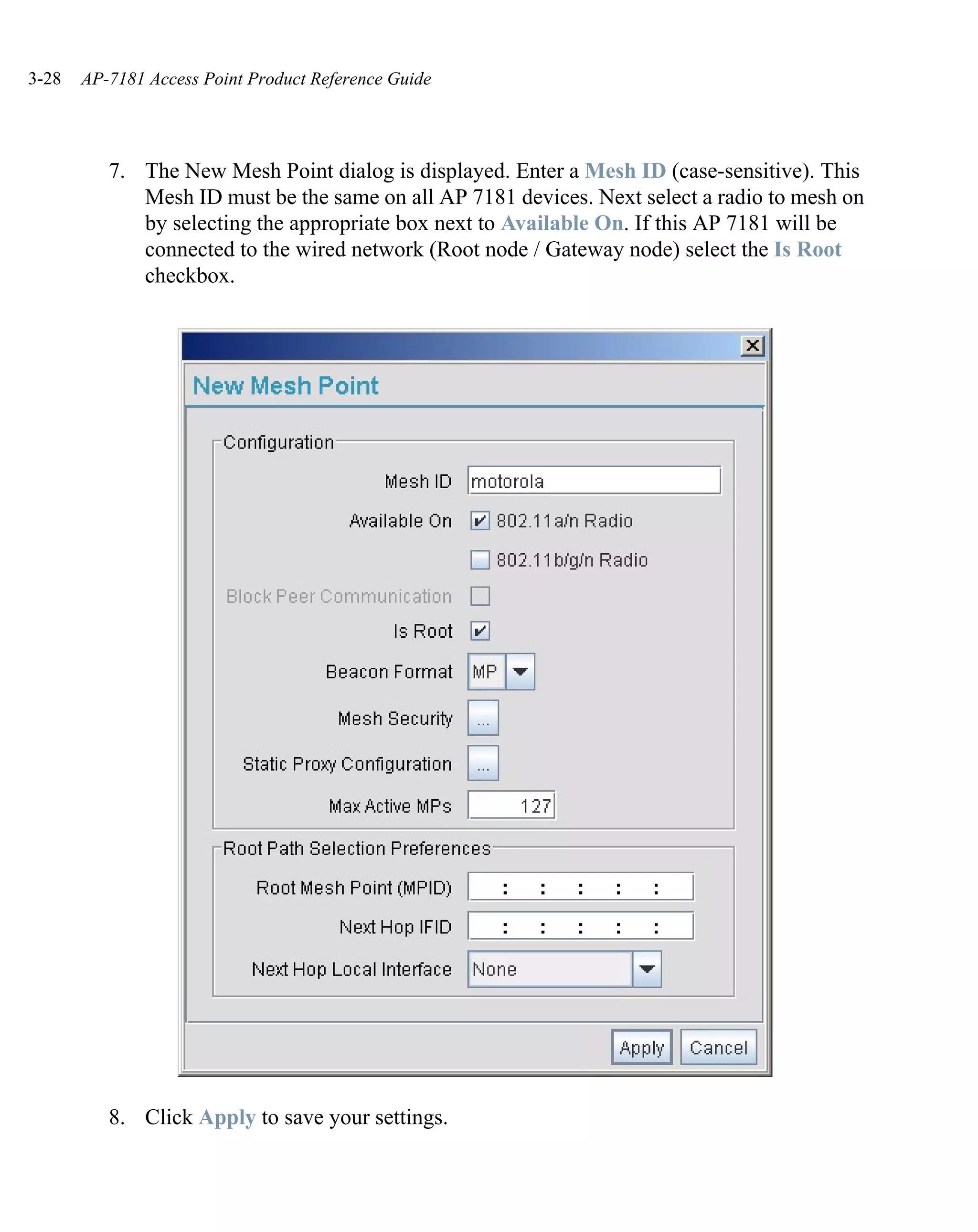 3-28   AP-7181 Access Point Product Reference Guide




          7. The New Mesh Point dialog is displayed. Enter a Mesh ID (case-sensitive). This
             Mesh ID must be the same on all AP 7181 devices. Next select a radio to mesh on
             by selecting the appropriate box next to Available On. If this AP 7181 will be
             connected to the wired network (Root node / Gateway node) select the Is Root
             checkbox.




          8. Click Apply to save your settings.
 