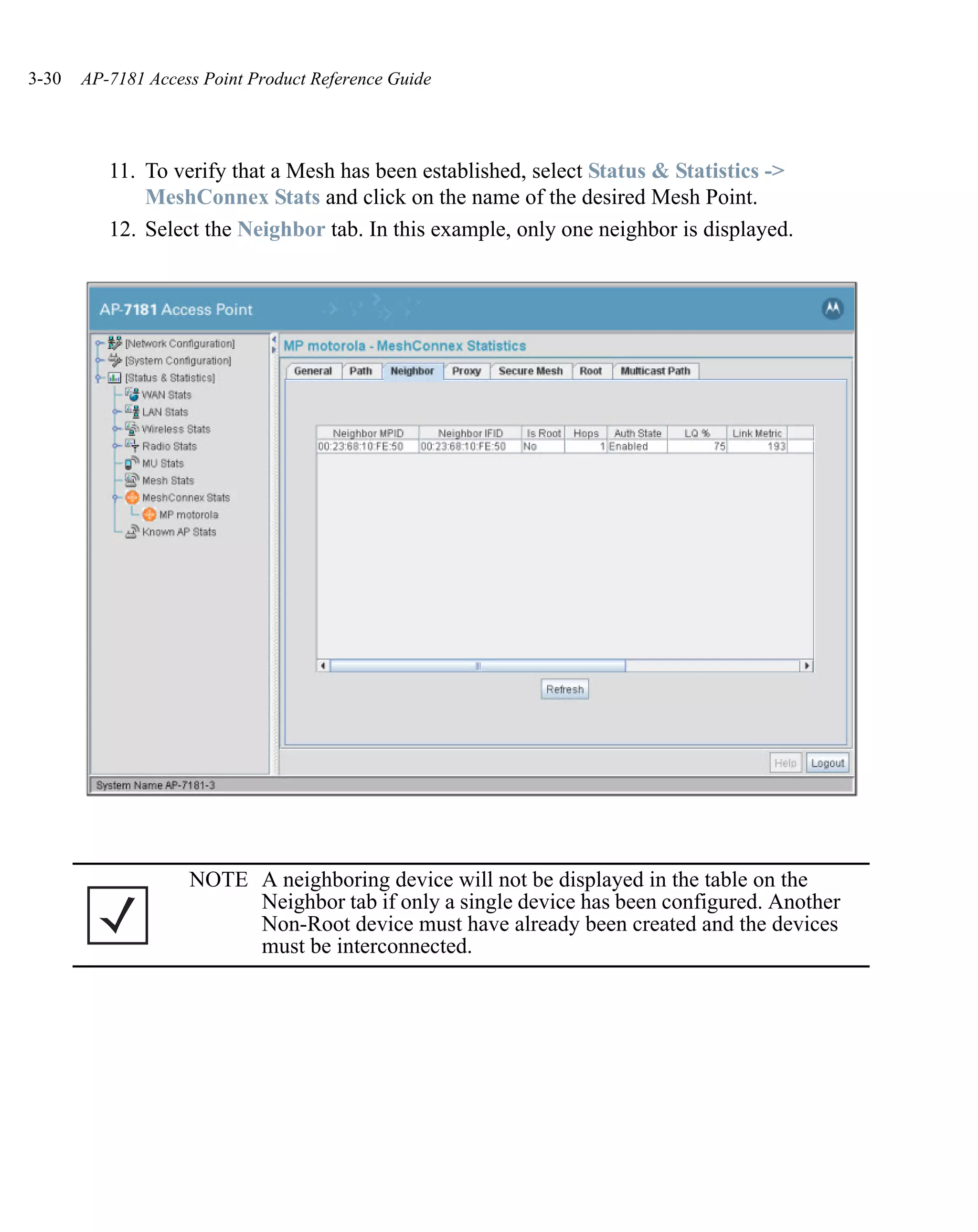 3-30   AP-7181 Access Point Product Reference Guide




          11. To verify that a Mesh has been established, select Status & Statistics ->
              MeshConnex Stats and click on the name of the desired Mesh Point.
          12. Select the Neighbor tab. In this example, only one neighbor is displayed.




                    NOTE A neighboring device will not be displayed in the table on the
                         Neighbor tab if only a single device has been configured. Another
                         Non-Root device must have already been created and the devices
                         must be interconnected.
 