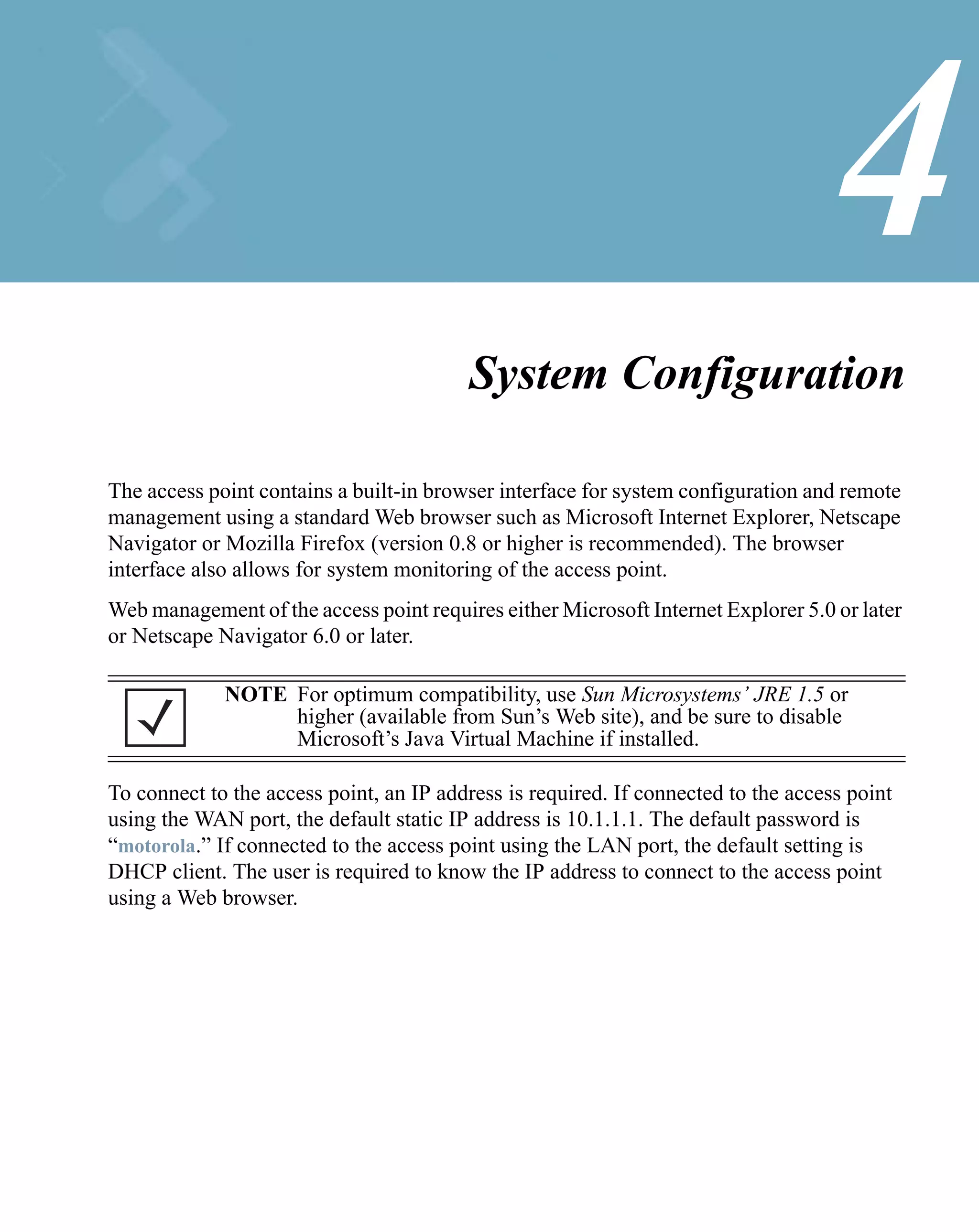 4
                                         System Configuration

The access point contains a built-in browser interface for system configuration and remote
management using a standard Web browser such as Microsoft Internet Explorer, Netscape
Navigator or Mozilla Firefox (version 0.8 or higher is recommended). The browser
interface also allows for system monitoring of the access point.
Web management of the access point requires either Microsoft Internet Explorer 5.0 or later
or Netscape Navigator 6.0 or later.

             NOTE For optimum compatibility, use Sun Microsystems’ JRE 1.5 or
                  higher (available from Sun’s Web site), and be sure to disable
                  Microsoft’s Java Virtual Machine if installed.

To connect to the access point, an IP address is required. If connected to the access point
using the WAN port, the default static IP address is 10.1.1.1. The default password is
“motorola.” If connected to the access point using the LAN port, the default setting is
DHCP client. The user is required to know the IP address to connect to the access point
using a Web browser.
 