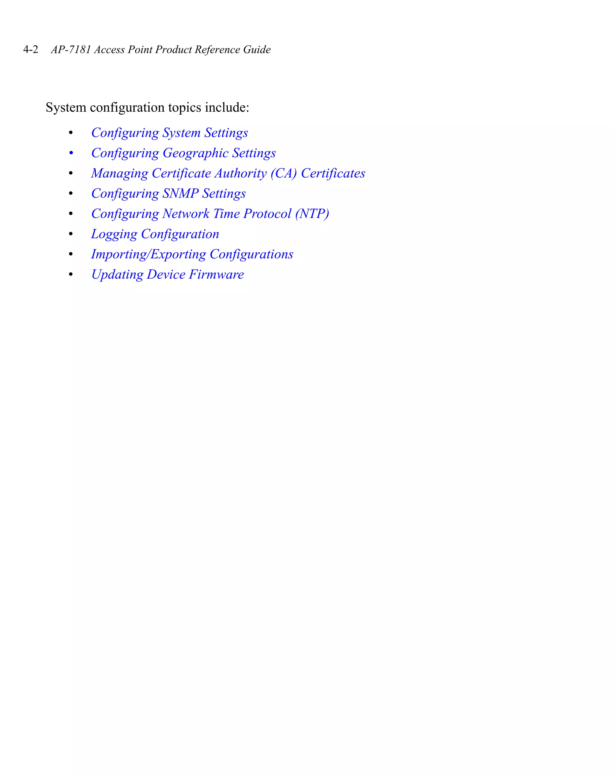 4-2   AP-7181 Access Point Product Reference Guide




      System configuration topics include:
          •   Configuring System Settings
          •   Configuring Geographic Settings
          •   Managing Certificate Authority (CA) Certificates
          •   Configuring SNMP Settings
          •   Configuring Network Time Protocol (NTP)
          •   Logging Configuration
          •   Importing/Exporting Configurations
          •   Updating Device Firmware
 