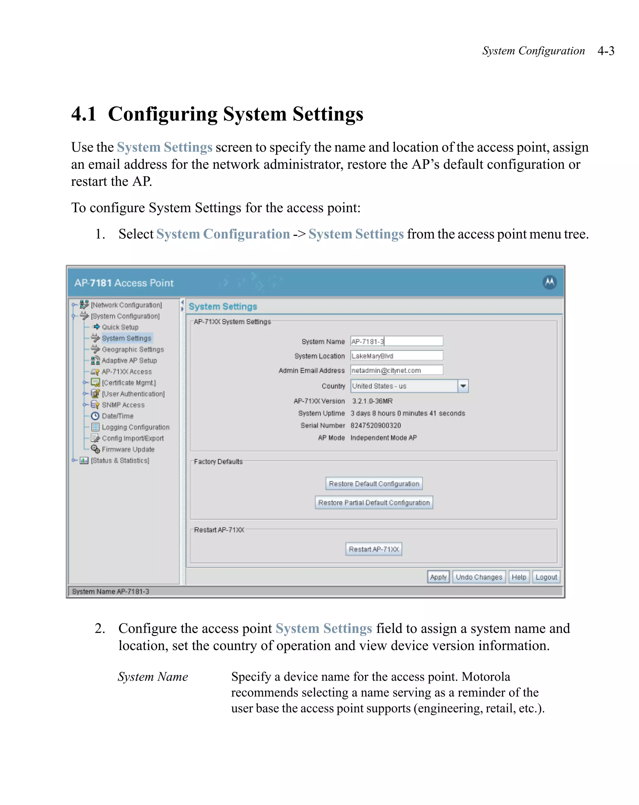 System Configuration   4-3




4.1 Configuring System Settings
Use the System Settings screen to specify the name and location of the access point, assign
an email address for the network administrator, restore the AP’s default configuration or
restart the AP.
To configure System Settings for the access point:
    1. Select System Configuration -> System Settings from the access point menu tree.




    2. Configure the access point System Settings field to assign a system name and
       location, set the country of operation and view device version information.

        System Name         Specify a device name for the access point. Motorola
                            recommends selecting a name serving as a reminder of the
                            user base the access point supports (engineering, retail, etc.).
 