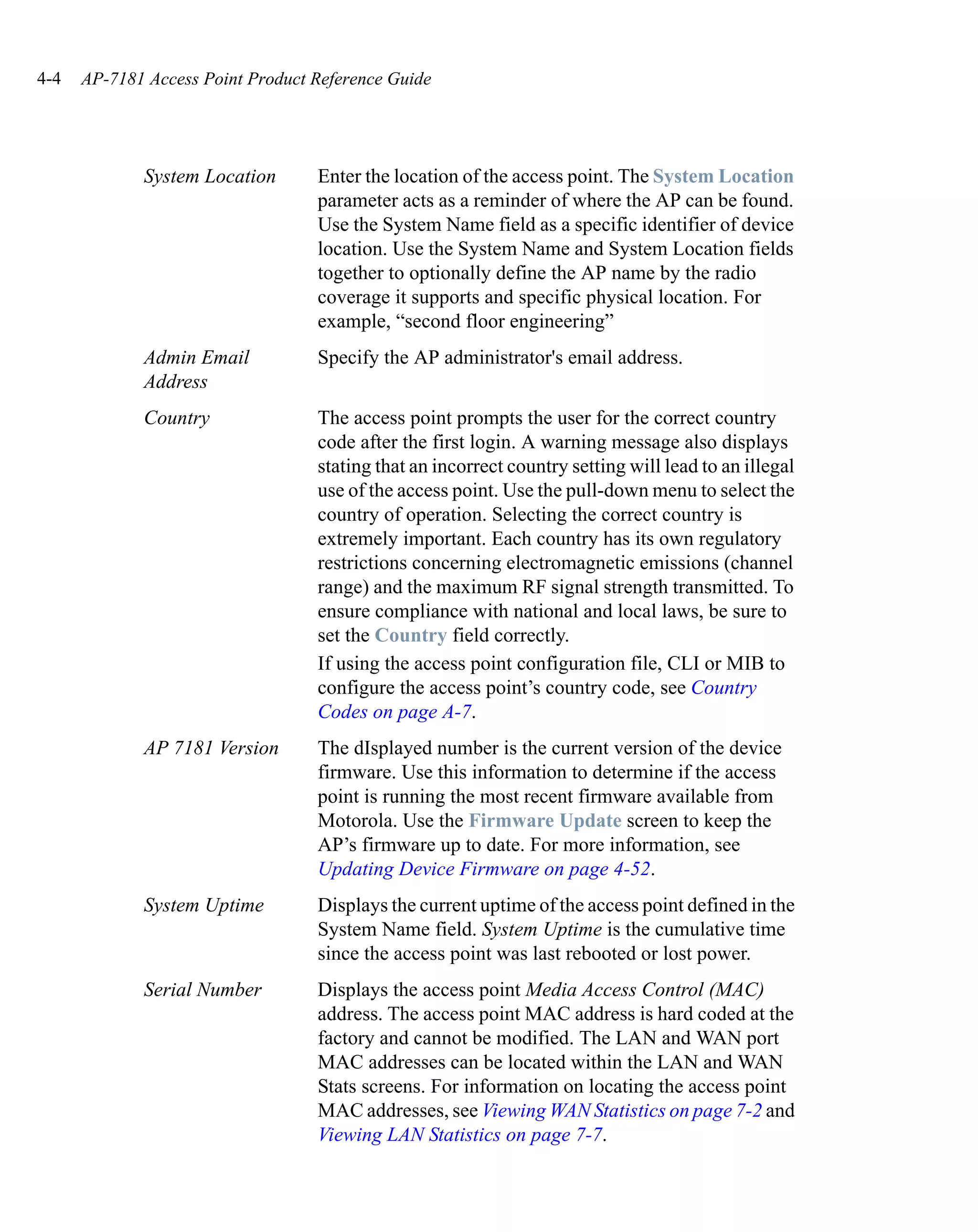 4-4   AP-7181 Access Point Product Reference Guide




             System Location       Enter the location of the access point. The System Location
                                   parameter acts as a reminder of where the AP can be found.
                                   Use the System Name field as a specific identifier of device
                                   location. Use the System Name and System Location fields
                                   together to optionally define the AP name by the radio
                                   coverage it supports and specific physical location. For
                                   example, “second floor engineering”
             Admin Email           Specify the AP administrator's email address.
             Address
             Country               The access point prompts the user for the correct country
                                   code after the first login. A warning message also displays
                                   stating that an incorrect country setting will lead to an illegal
                                   use of the access point. Use the pull-down menu to select the
                                   country of operation. Selecting the correct country is
                                   extremely important. Each country has its own regulatory
                                   restrictions concerning electromagnetic emissions (channel
                                   range) and the maximum RF signal strength transmitted. To
                                   ensure compliance with national and local laws, be sure to
                                   set the Country field correctly.
                                   If using the access point configuration file, CLI or MIB to
                                   configure the access point’s country code, see Country
                                   Codes on page A-7.
             AP 7181 Version       The dIsplayed number is the current version of the device
                                   firmware. Use this information to determine if the access
                                   point is running the most recent firmware available from
                                   Motorola. Use the Firmware Update screen to keep the
                                   AP’s firmware up to date. For more information, see
                                   Updating Device Firmware on page 4-52.
             System Uptime         Displays the current uptime of the access point defined in the
                                   System Name field. System Uptime is the cumulative time
                                   since the access point was last rebooted or lost power.
             Serial Number         Displays the access point Media Access Control (MAC)
                                   address. The access point MAC address is hard coded at the
                                   factory and cannot be modified. The LAN and WAN port
                                   MAC addresses can be located within the LAN and WAN
                                   Stats screens. For information on locating the access point
                                   MAC addresses, see Viewing WAN Statistics on page 7-2 and
                                   Viewing LAN Statistics on page 7-7.
 