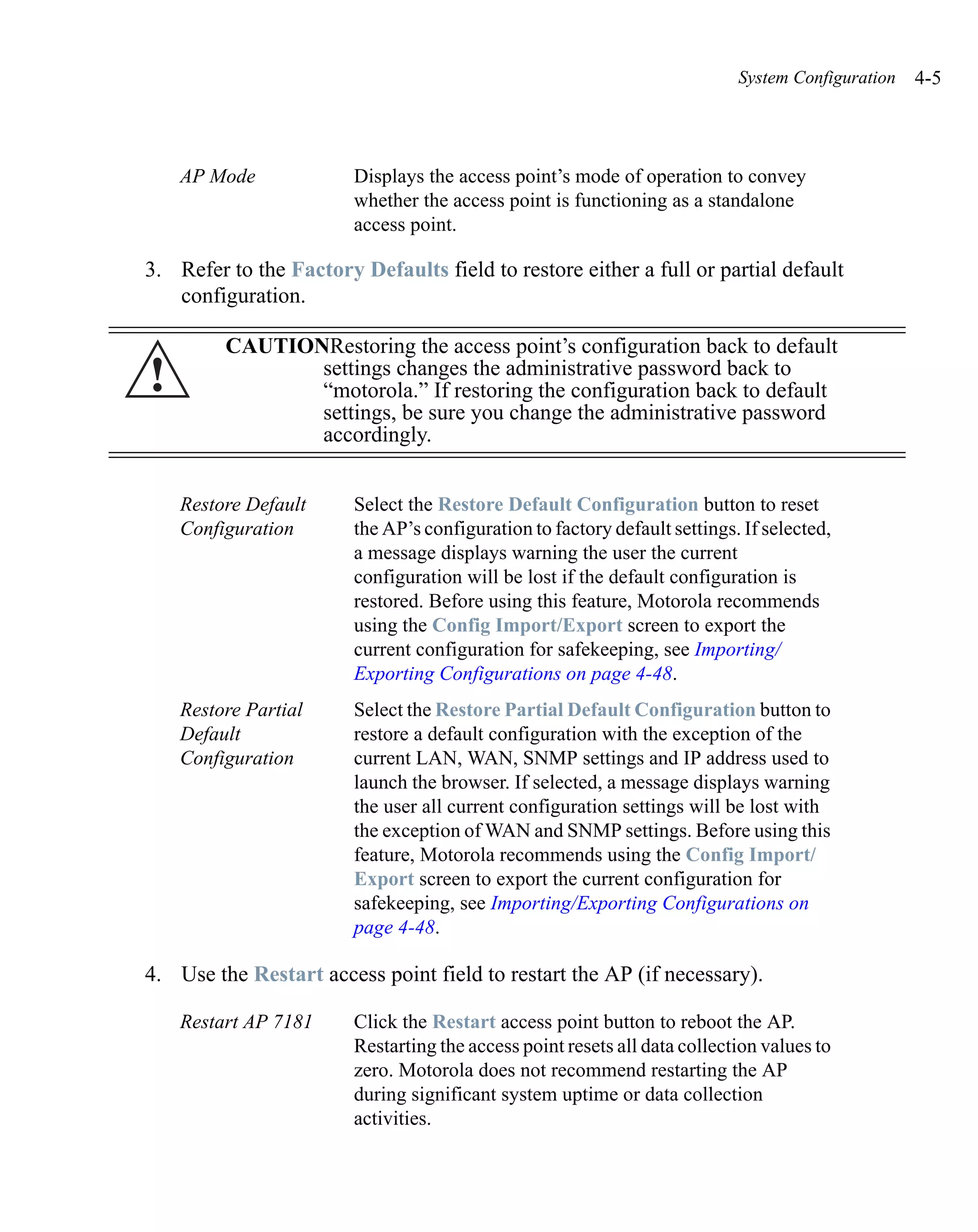 System Configuration   4-5



    AP Mode             Displays the access point’s mode of operation to convey
                        whether the access point is functioning as a standalone
                        access point.

3. Refer to the Factory Defaults field to restore either a full or partial default
   configuration.

         CAUTIONRestoring the access point’s configuration back to default
!               settings changes the administrative password back to
                “motorola.” If restoring the configuration back to default
                settings, be sure you change the administrative password
                accordingly.


    Restore Default     Select the Restore Default Configuration button to reset
    Configuration       the AP’s configuration to factory default settings. If selected,
                        a message displays warning the user the current
                        configuration will be lost if the default configuration is
                        restored. Before using this feature, Motorola recommends
                        using the Config Import/Export screen to export the
                        current configuration for safekeeping, see Importing/
                        Exporting Configurations on page 4-48.
    Restore Partial     Select the Restore Partial Default Configuration button to
    Default             restore a default configuration with the exception of the
    Configuration       current LAN, WAN, SNMP settings and IP address used to
                        launch the browser. If selected, a message displays warning
                        the user all current configuration settings will be lost with
                        the exception of WAN and SNMP settings. Before using this
                        feature, Motorola recommends using the Config Import/
                        Export screen to export the current configuration for
                        safekeeping, see Importing/Exporting Configurations on
                        page 4-48.

4. Use the Restart access point field to restart the AP (if necessary).

    Restart AP 7181     Click the Restart access point button to reboot the AP.
                        Restarting the access point resets all data collection values to
                        zero. Motorola does not recommend restarting the AP
                        during significant system uptime or data collection
                        activities.
 