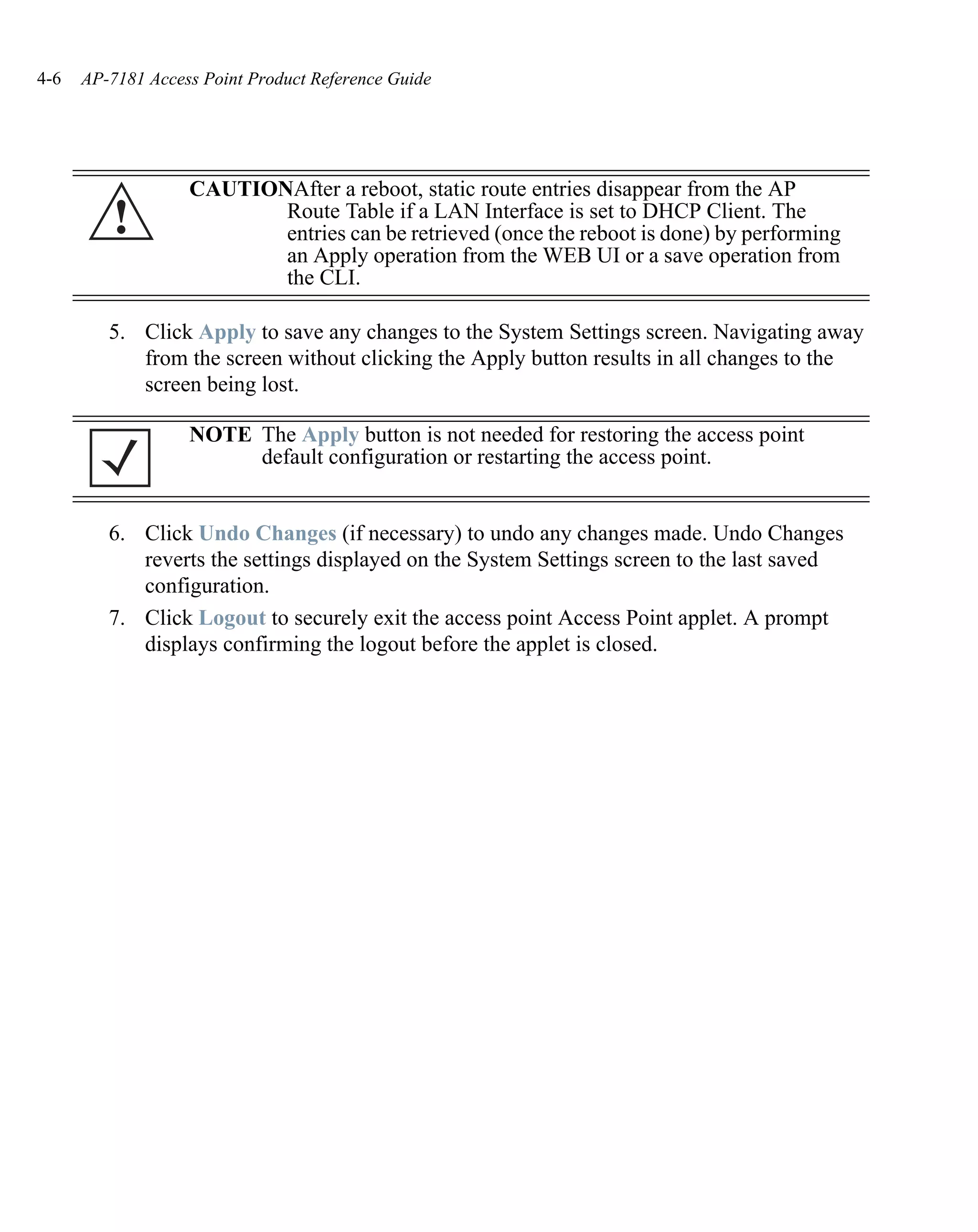 4-6   AP-7181 Access Point Product Reference Guide




                   CAUTIONAfter a reboot, static route entries disappear from the AP
         !                Route Table if a LAN Interface is set to DHCP Client. The
                          entries can be retrieved (once the reboot is done) by performing
                          an Apply operation from the WEB UI or a save operation from
                          the CLI.

         5. Click Apply to save any changes to the System Settings screen. Navigating away
            from the screen without clicking the Apply button results in all changes to the
            screen being lost.

                   NOTE The Apply button is not needed for restoring the access point
                        default configuration or restarting the access point.


         6. Click Undo Changes (if necessary) to undo any changes made. Undo Changes
            reverts the settings displayed on the System Settings screen to the last saved
            configuration.
         7. Click Logout to securely exit the access point Access Point applet. A prompt
            displays confirming the logout before the applet is closed.
 