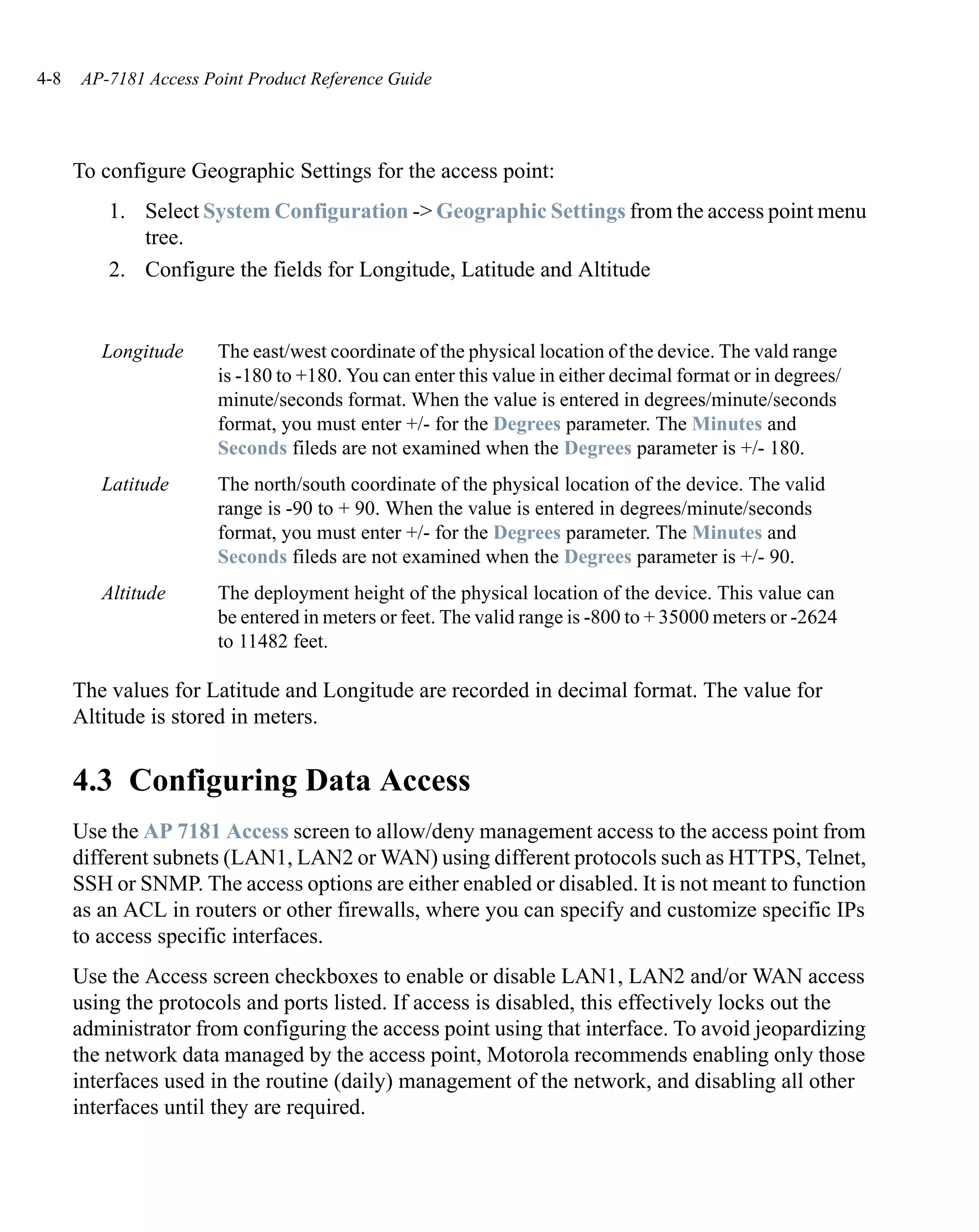 4-8   AP-7181 Access Point Product Reference Guide




      To configure Geographic Settings for the access point:
          1. Select System Configuration -> Geographic Settings from the access point menu
             tree.
          2. Configure the fields for Longitude, Latitude and Altitude


         Longitude     The east/west coordinate of the physical location of the device. The vald range
                       is -180 to +180. You can enter this value in either decimal format or in degrees/
                       minute/seconds format. When the value is entered in degrees/minute/seconds
                       format, you must enter +/- for the Degrees parameter. The Minutes and
                       Seconds fileds are not examined when the Degrees parameter is +/- 180.
         Latitude      The north/south coordinate of the physical location of the device. The valid
                       range is -90 to + 90. When the value is entered in degrees/minute/seconds
                       format, you must enter +/- for the Degrees parameter. The Minutes and
                       Seconds fileds are not examined when the Degrees parameter is +/- 90.
         Altitude      The deployment height of the physical location of the device. This value can
                       be entered in meters or feet. The valid range is -800 to + 35000 meters or -2624
                       to 11482 feet.

      The values for Latitude and Longitude are recorded in decimal format. The value for
      Altitude is stored in meters.


      4.3 Configuring Data Access
      Use the AP 7181 Access screen to allow/deny management access to the access point from
      different subnets (LAN1, LAN2 or WAN) using different protocols such as HTTPS, Telnet,
      SSH or SNMP. The access options are either enabled or disabled. It is not meant to function
      as an ACL in routers or other firewalls, where you can specify and customize specific IPs
      to access specific interfaces.
      Use the Access screen checkboxes to enable or disable LAN1, LAN2 and/or WAN access
      using the protocols and ports listed. If access is disabled, this effectively locks out the
      administrator from configuring the access point using that interface. To avoid jeopardizing
      the network data managed by the access point, Motorola recommends enabling only those
      interfaces used in the routine (daily) management of the network, and disabling all other
      interfaces until they are required.
 