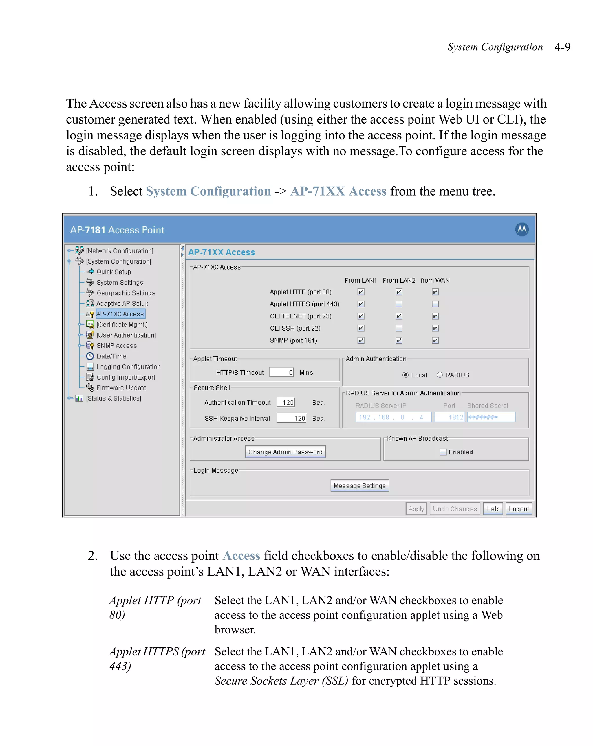 System Configuration   4-9



The Access screen also has a new facility allowing customers to create a login message with
customer generated text. When enabled (using either the access point Web UI or CLI), the
login message displays when the user is logging into the access point. If the login message
is disabled, the default login screen displays with no message.To configure access for the
access point:
    1. Select System Configuration -> AP-71XX Access from the menu tree.




    2. Use the access point Access field checkboxes to enable/disable the following on
       the access point’s LAN1, LAN2 or WAN interfaces:

        Applet HTTP (port   Select the LAN1, LAN2 and/or WAN checkboxes to enable
        80)                 access to the access point configuration applet using a Web
                            browser.
        Applet HTTPS (port Select the LAN1, LAN2 and/or WAN checkboxes to enable
        443)               access to the access point configuration applet using a
                           Secure Sockets Layer (SSL) for encrypted HTTP sessions.
 
