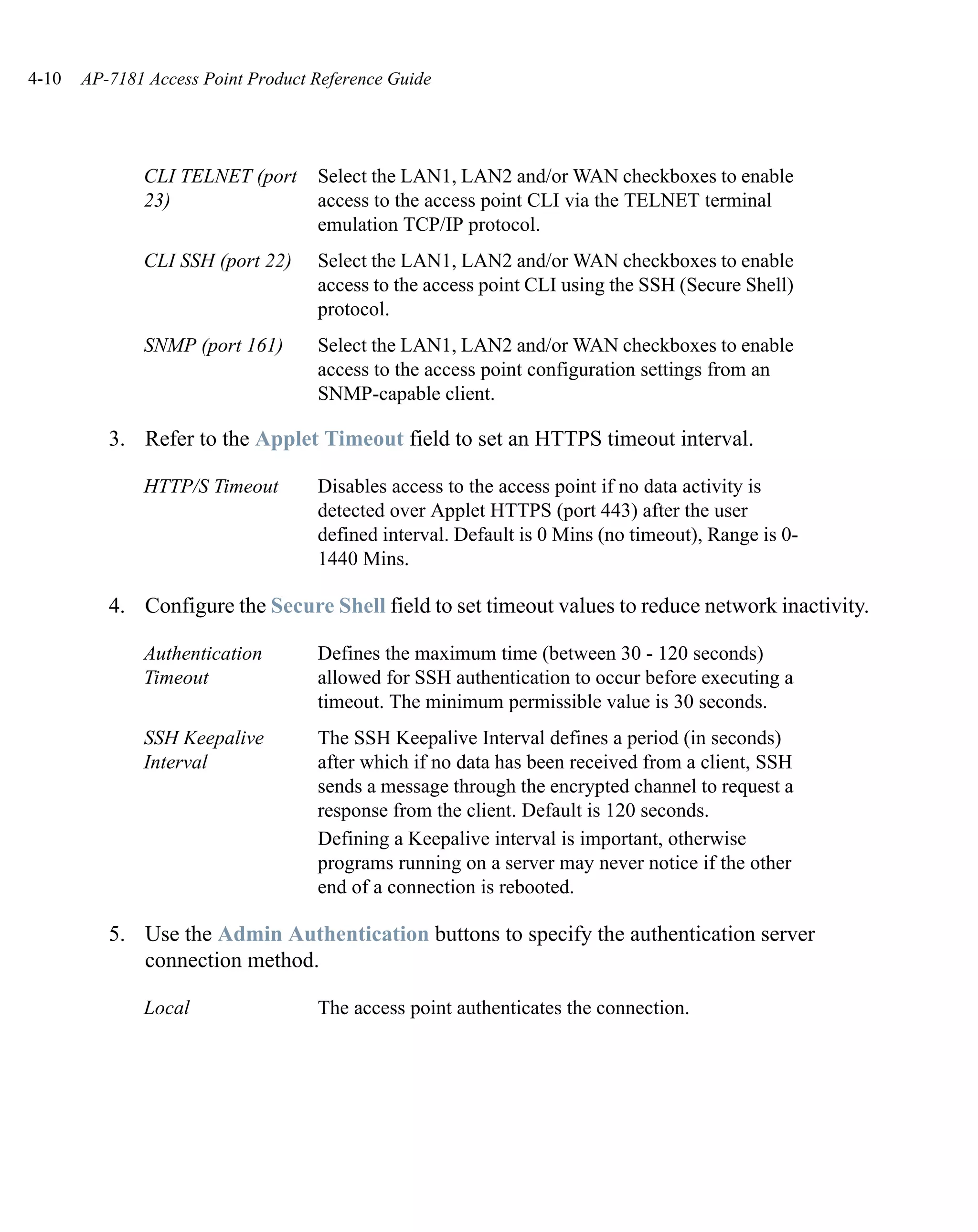 4-10   AP-7181 Access Point Product Reference Guide




              CLI TELNET (port      Select the LAN1, LAN2 and/or WAN checkboxes to enable
              23)                   access to the access point CLI via the TELNET terminal
                                    emulation TCP/IP protocol.
              CLI SSH (port 22)     Select the LAN1, LAN2 and/or WAN checkboxes to enable
                                    access to the access point CLI using the SSH (Secure Shell)
                                    protocol.
              SNMP (port 161)       Select the LAN1, LAN2 and/or WAN checkboxes to enable
                                    access to the access point configuration settings from an
                                    SNMP-capable client.

          3. Refer to the Applet Timeout field to set an HTTPS timeout interval.

              HTTP/S Timeout        Disables access to the access point if no data activity is
                                    detected over Applet HTTPS (port 443) after the user
                                    defined interval. Default is 0 Mins (no timeout), Range is 0-
                                    1440 Mins.

          4. Configure the Secure Shell field to set timeout values to reduce network inactivity.

              Authentication        Defines the maximum time (between 30 - 120 seconds)
              Timeout               allowed for SSH authentication to occur before executing a
                                    timeout. The minimum permissible value is 30 seconds.
              SSH Keepalive         The SSH Keepalive Interval defines a period (in seconds)
              Interval              after which if no data has been received from a client, SSH
                                    sends a message through the encrypted channel to request a
                                    response from the client. Default is 120 seconds.
                                    Defining a Keepalive interval is important, otherwise
                                    programs running on a server may never notice if the other
                                    end of a connection is rebooted.

          5. Use the Admin Authentication buttons to specify the authentication server
             connection method.

              Local                 The access point authenticates the connection.
 