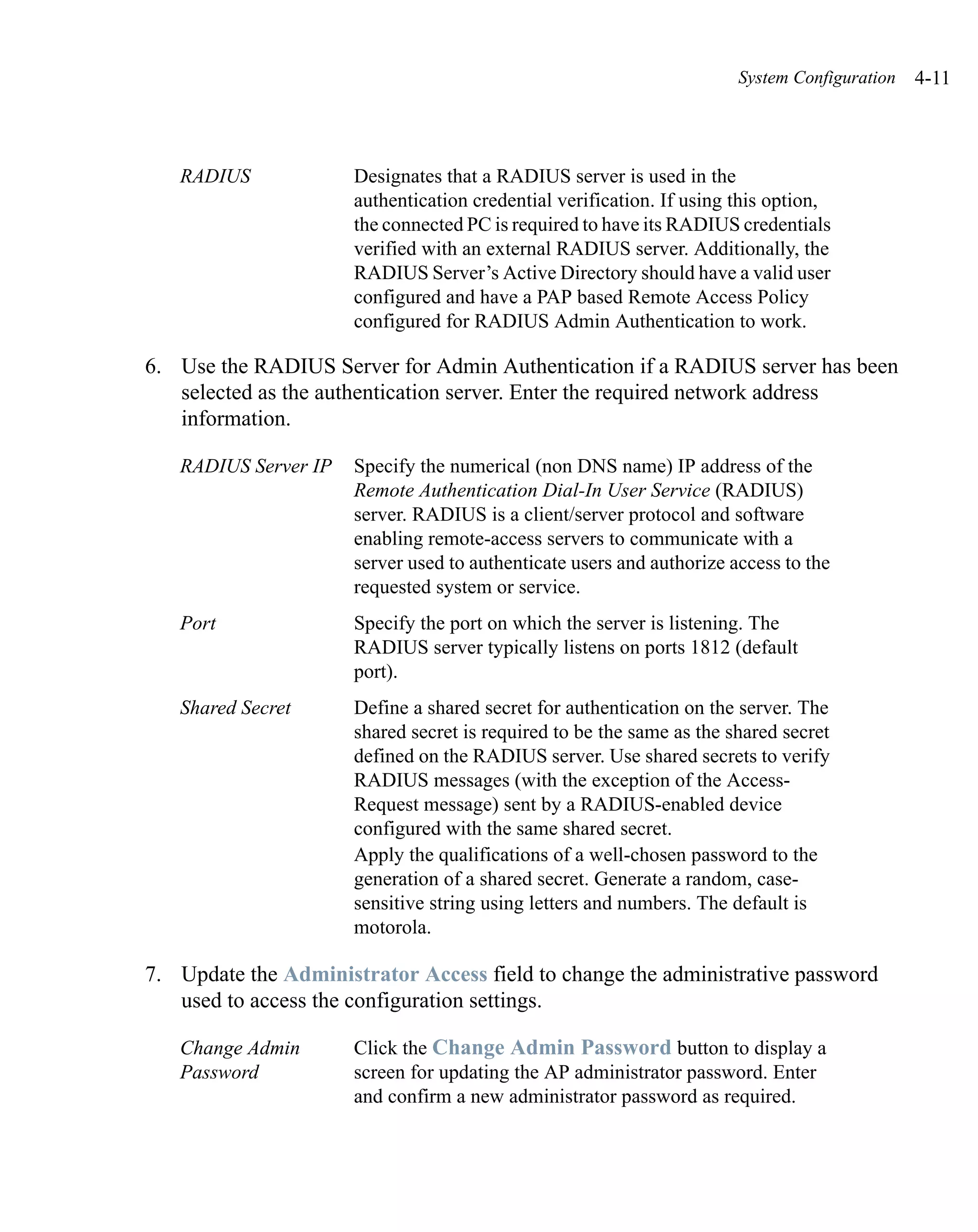 System Configuration   4-11



   RADIUS             Designates that a RADIUS server is used in the
                      authentication credential verification. If using this option,
                      the connected PC is required to have its RADIUS credentials
                      verified with an external RADIUS server. Additionally, the
                      RADIUS Server’s Active Directory should have a valid user
                      configured and have a PAP based Remote Access Policy
                      configured for RADIUS Admin Authentication to work.

6. Use the RADIUS Server for Admin Authentication if a RADIUS server has been
   selected as the authentication server. Enter the required network address
   information.

   RADIUS Server IP   Specify the numerical (non DNS name) IP address of the
                      Remote Authentication Dial-In User Service (RADIUS)
                      server. RADIUS is a client/server protocol and software
                      enabling remote-access servers to communicate with a
                      server used to authenticate users and authorize access to the
                      requested system or service.
   Port               Specify the port on which the server is listening. The
                      RADIUS server typically listens on ports 1812 (default
                      port).
   Shared Secret      Define a shared secret for authentication on the server. The
                      shared secret is required to be the same as the shared secret
                      defined on the RADIUS server. Use shared secrets to verify
                      RADIUS messages (with the exception of the Access-
                      Request message) sent by a RADIUS-enabled device
                      configured with the same shared secret.
                      Apply the qualifications of a well-chosen password to the
                      generation of a shared secret. Generate a random, case-
                      sensitive string using letters and numbers. The default is
                      motorola.

7. Update the Administrator Access field to change the administrative password
   used to access the configuration settings.

   Change Admin       Click the Change Admin Password button to display a
   Password           screen for updating the AP administrator password. Enter
                      and confirm a new administrator password as required.
 
