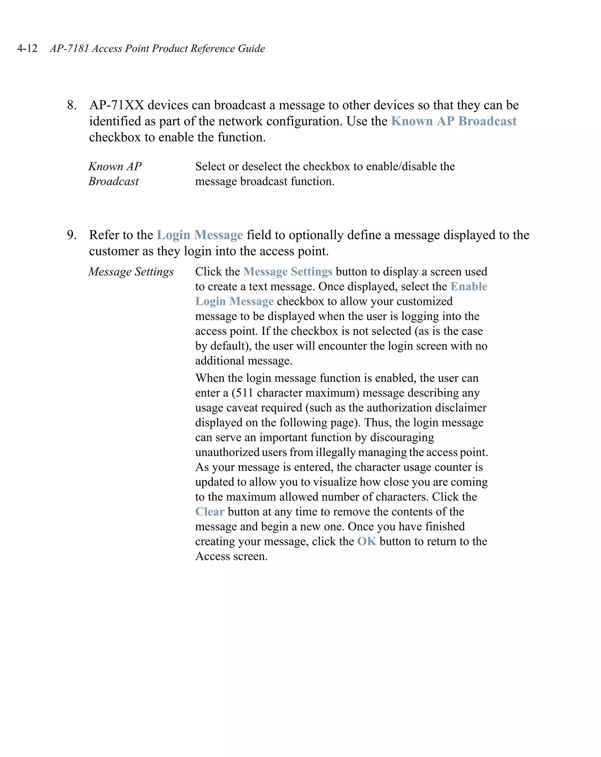 4-12   AP-7181 Access Point Product Reference Guide




          8. AP-71XX devices can broadcast a message to other devices so that they can be
             identified as part of the network configuration. Use the Known AP Broadcast
             checkbox to enable the function.

              Known AP              Select or deselect the checkbox to enable/disable the
              Broadcast             message broadcast function.



          9. Refer to the Login Message field to optionally define a message displayed to the
             customer as they login into the access point.
              Message Settings      Click the Message Settings button to display a screen used
                                    to create a text message. Once displayed, select the Enable
                                    Login Message checkbox to allow your customized
                                    message to be displayed when the user is logging into the
                                    access point. If the checkbox is not selected (as is the case
                                    by default), the user will encounter the login screen with no
                                    additional message.
                                    When the login message function is enabled, the user can
                                    enter a (511 character maximum) message describing any
                                    usage caveat required (such as the authorization disclaimer
                                    displayed on the following page). Thus, the login message
                                    can serve an important function by discouraging
                                    unauthorized users from illegally managing the access point.
                                    As your message is entered, the character usage counter is
                                    updated to allow you to visualize how close you are coming
                                    to the maximum allowed number of characters. Click the
                                    Clear button at any time to remove the contents of the
                                    message and begin a new one. Once you have finished
                                    creating your message, click the OK button to return to the
                                    Access screen.
 