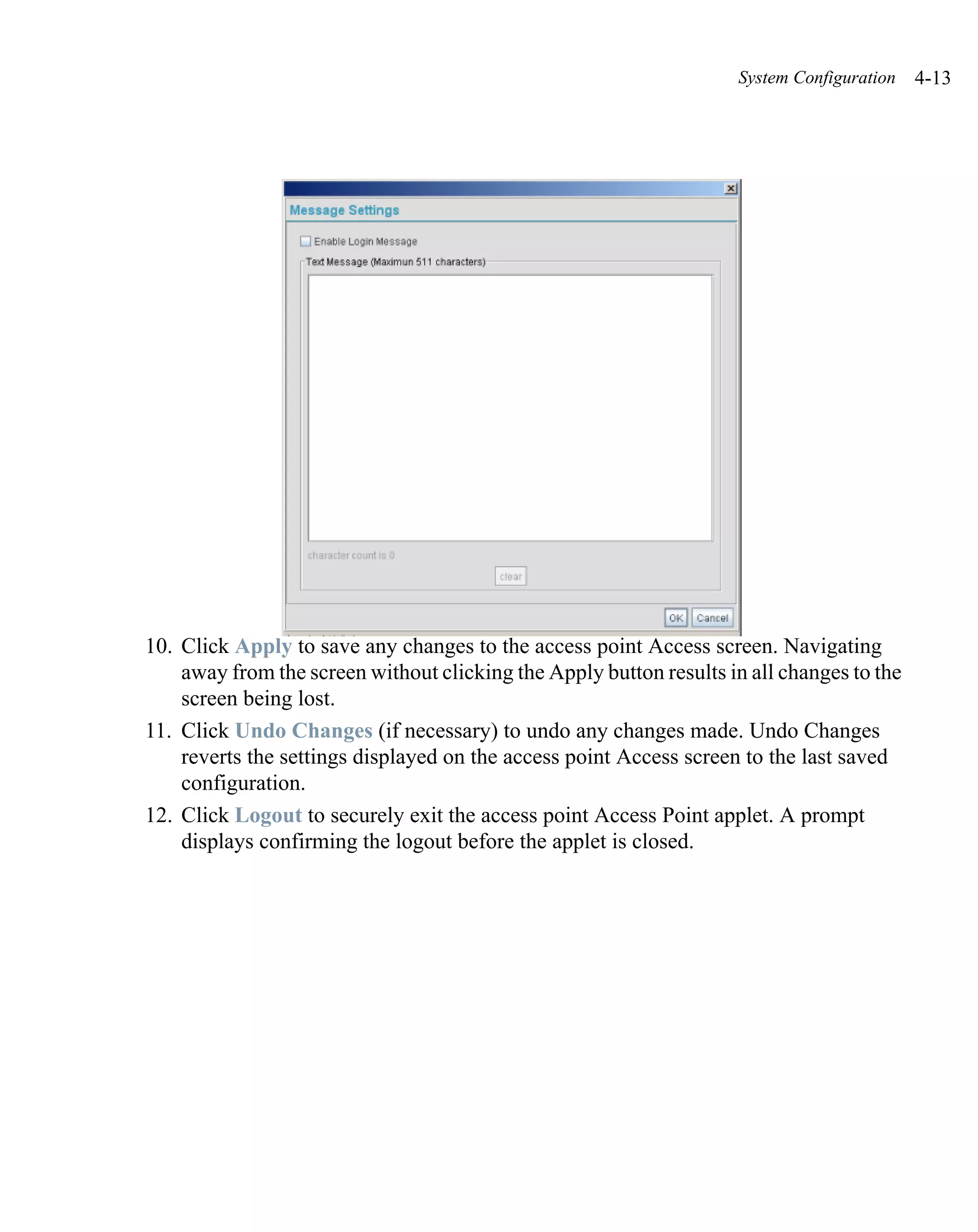 System Configuration   4-13




10. Click Apply to save any changes to the access point Access screen. Navigating
    away from the screen without clicking the Apply button results in all changes to the
    screen being lost.
11. Click Undo Changes (if necessary) to undo any changes made. Undo Changes
    reverts the settings displayed on the access point Access screen to the last saved
    configuration.
12. Click Logout to securely exit the access point Access Point applet. A prompt
    displays confirming the logout before the applet is closed.
 