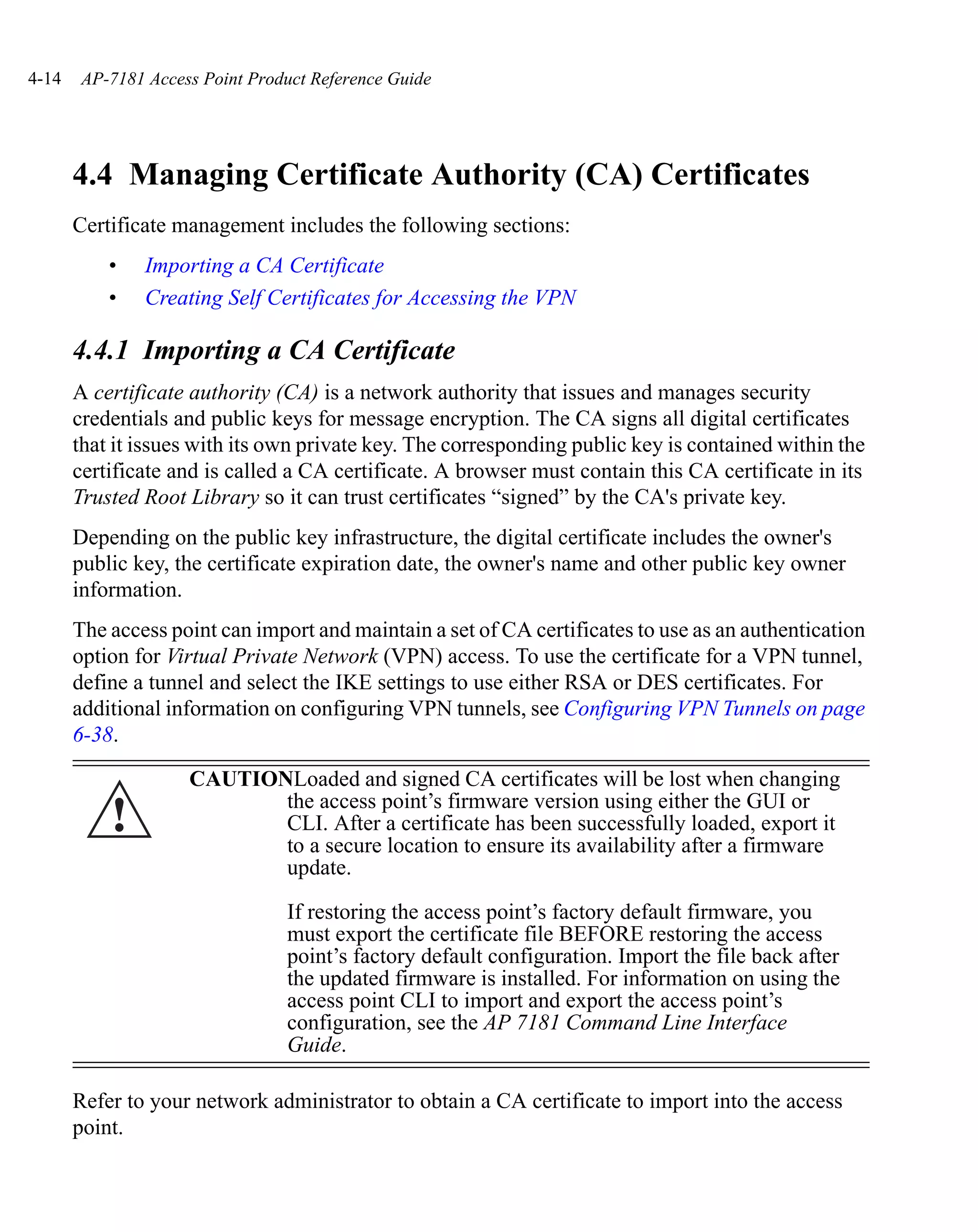 4-14    AP-7181 Access Point Product Reference Guide




       4.4 Managing Certificate Authority (CA) Certificates
       Certificate management includes the following sections:
           •    Importing a CA Certificate
           •    Creating Self Certificates for Accessing the VPN

       4.4.1 Importing a CA Certificate
       A certificate authority (CA) is a network authority that issues and manages security
       credentials and public keys for message encryption. The CA signs all digital certificates
       that it issues with its own private key. The corresponding public key is contained within the
       certificate and is called a CA certificate. A browser must contain this CA certificate in its
       Trusted Root Library so it can trust certificates “signed” by the CA's private key.
       Depending on the public key infrastructure, the digital certificate includes the owner's
       public key, the certificate expiration date, the owner's name and other public key owner
       information.
       The access point can import and maintain a set of CA certificates to use as an authentication
       option for Virtual Private Network (VPN) access. To use the certificate for a VPN tunnel,
       define a tunnel and select the IKE settings to use either RSA or DES certificates. For
       additional information on configuring VPN tunnels, see Configuring VPN Tunnels on page
       6-38.

                     CAUTIONLoaded and signed CA certificates will be lost when changing

           !                the access point’s firmware version using either the GUI or
                            CLI. After a certificate has been successfully loaded, export it
                            to a secure location to ensure its availability after a firmware
                            update.

                                 If restoring the access point’s factory default firmware, you
                                 must export the certificate file BEFORE restoring the access
                                 point’s factory default configuration. Import the file back after
                                 the updated firmware is installed. For information on using the
                                 access point CLI to import and export the access point’s
                                 configuration, see the AP 7181 Command Line Interface
                                 Guide.

       Refer to your network administrator to obtain a CA certificate to import into the access
       point.
 