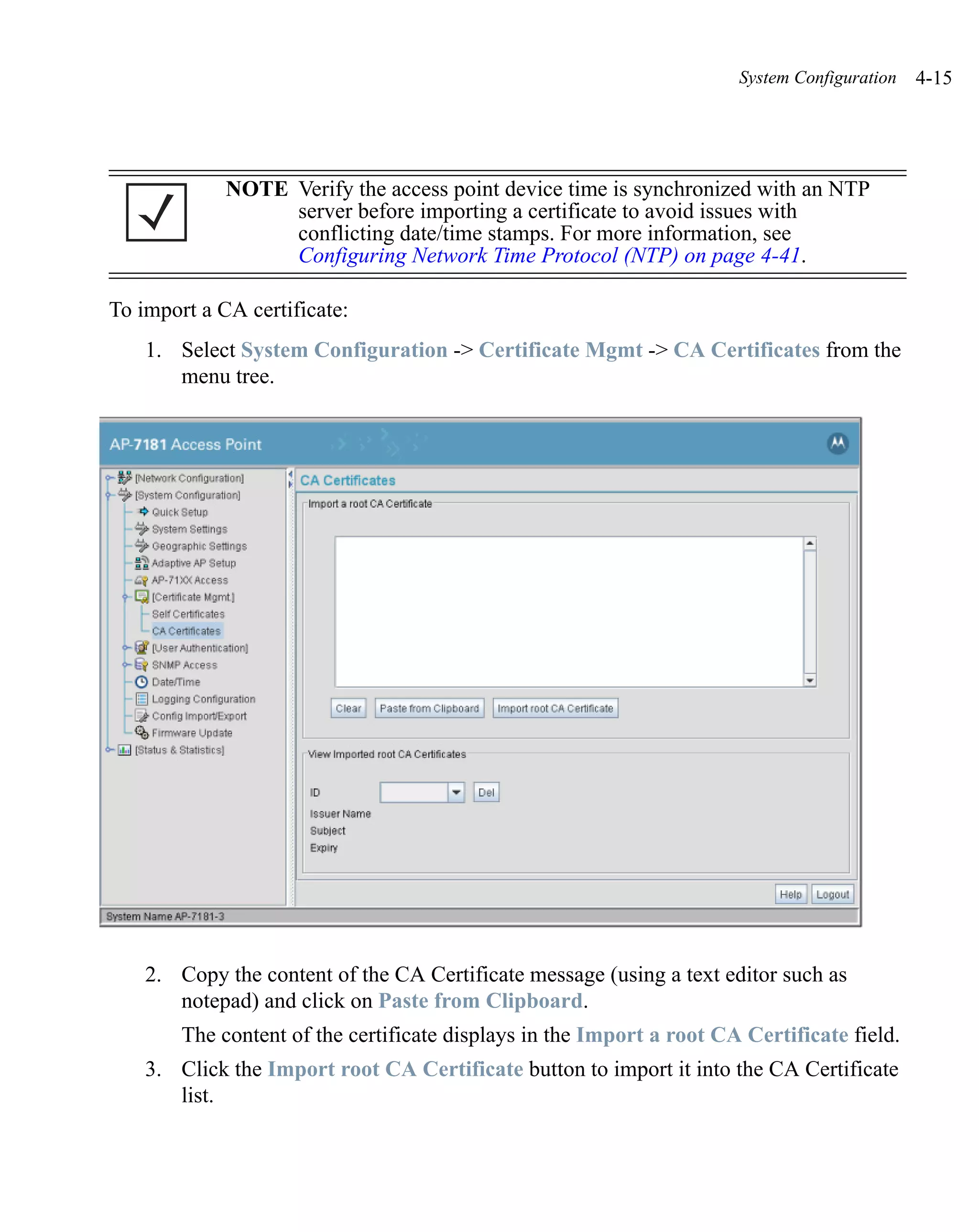 System Configuration   4-15




             NOTE Verify the access point device time is synchronized with an NTP
                  server before importing a certificate to avoid issues with
                  conflicting date/time stamps. For more information, see
                  Configuring Network Time Protocol (NTP) on page 4-41.

To import a CA certificate:
    1. Select System Configuration -> Certificate Mgmt -> CA Certificates from the
       menu tree.




    2. Copy the content of the CA Certificate message (using a text editor such as
       notepad) and click on Paste from Clipboard.
        The content of the certificate displays in the Import a root CA Certificate field.
    3. Click the Import root CA Certificate button to import it into the CA Certificate
       list.
 