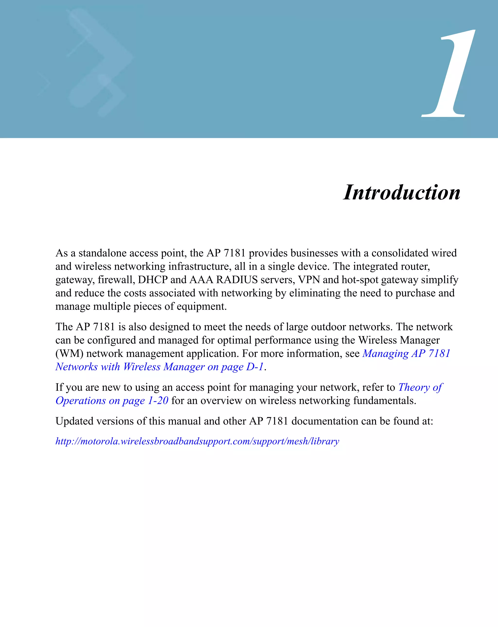 1
                                                                    Introduction

As a standalone access point, the AP 7181 provides businesses with a consolidated wired
and wireless networking infrastructure, all in a single device. The integrated router,
gateway, firewall, DHCP and AAA RADIUS servers, VPN and hot-spot gateway simplify
and reduce the costs associated with networking by eliminating the need to purchase and
manage multiple pieces of equipment.
The AP 7181 is also designed to meet the needs of large outdoor networks. The network
can be configured and managed for optimal performance using the Wireless Manager
(WM) network management application. For more information, see Managing AP 7181
Networks with Wireless Manager on page D-1.
If you are new to using an access point for managing your network, refer to Theory of
Operations on page 1-20 for an overview on wireless networking fundamentals.
Updated versions of this manual and other AP 7181 documentation can be found at:
http://motorola.wirelessbroadbandsupport.com/support/mesh/library
 