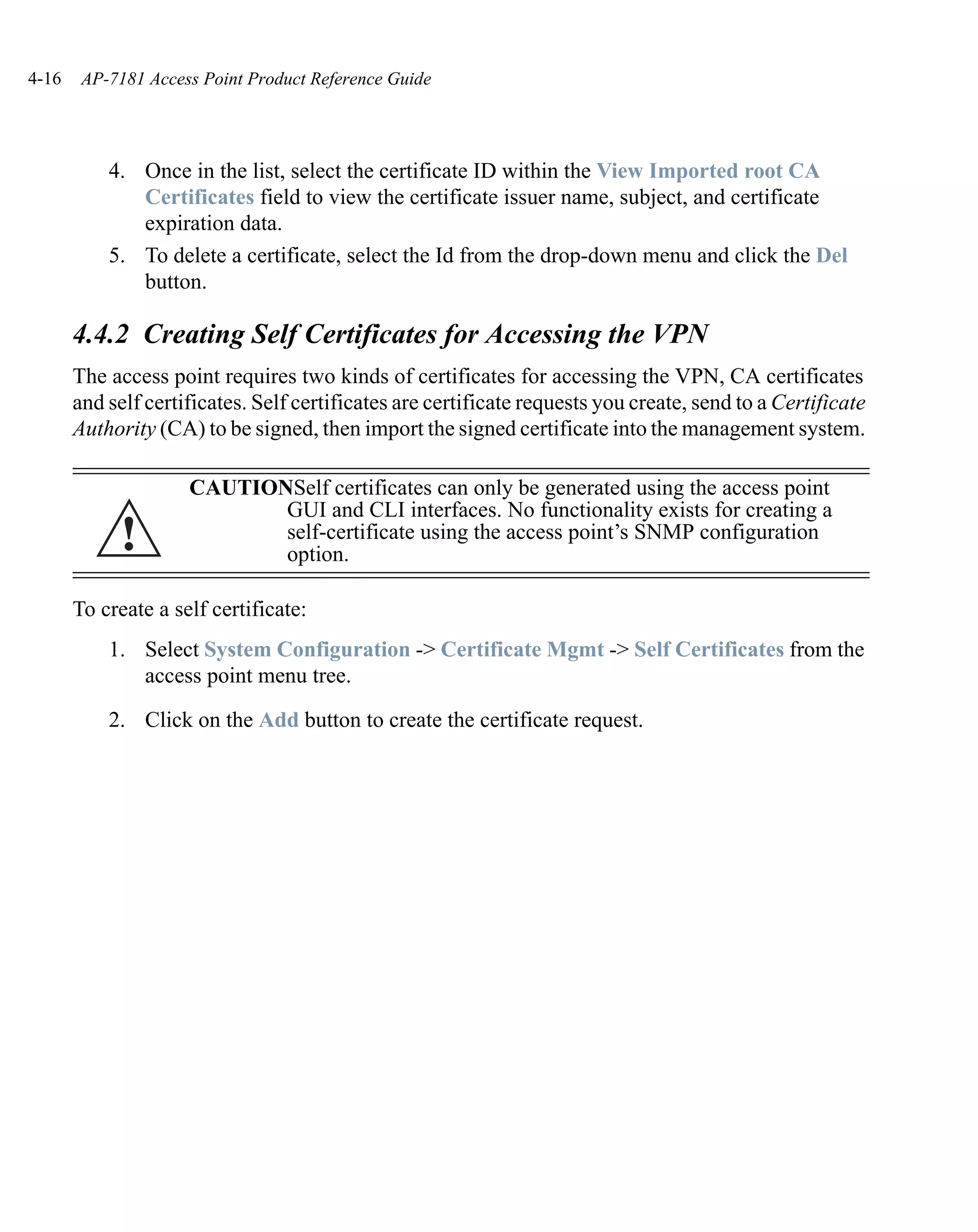 4-16    AP-7181 Access Point Product Reference Guide




           4. Once in the list, select the certificate ID within the View Imported root CA
              Certificates field to view the certificate issuer name, subject, and certificate
              expiration data.
           5. To delete a certificate, select the Id from the drop-down menu and click the Del
              button.

       4.4.2 Creating Self Certificates for Accessing the VPN
       The access point requires two kinds of certificates for accessing the VPN, CA certificates
       and self certificates. Self certificates are certificate requests you create, send to a Certificate
       Authority (CA) to be signed, then import the signed certificate into the management system.

                     CAUTIONSelf certificates can only be generated using the access point
                            GUI and CLI interfaces. No functionality exists for creating a
            !               self-certificate using the access point’s SNMP configuration
                            option.

       To create a self certificate:
           1. Select System Configuration -> Certificate Mgmt -> Self Certificates from the
              access point menu tree.

           2. Click on the Add button to create the certificate request.
 