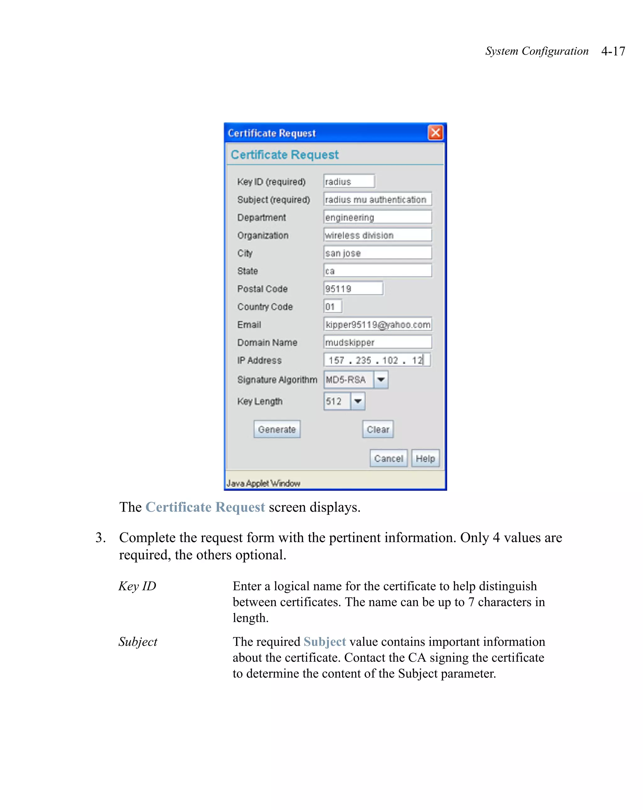 System Configuration   4-17




   The Certificate Request screen displays.

3. Complete the request form with the pertinent information. Only 4 values are
   required, the others optional.

   Key ID             Enter a logical name for the certificate to help distinguish
                      between certificates. The name can be up to 7 characters in
                      length.
   Subject            The required Subject value contains important information
                      about the certificate. Contact the CA signing the certificate
                      to determine the content of the Subject parameter.
 