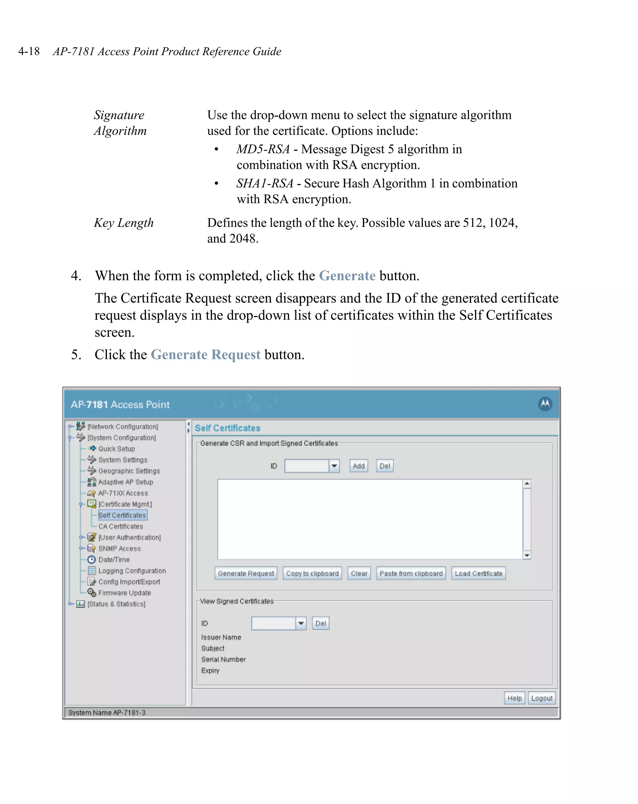 4-18   AP-7181 Access Point Product Reference Guide




              Signature             Use the drop-down menu to select the signature algorithm
              Algorithm             used for the certificate. Options include:
                                     • MD5-RSA - Message Digest 5 algorithm in
                                          combination with RSA encryption.
                                     • SHA1-RSA - Secure Hash Algorithm 1 in combination
                                          with RSA encryption.
              Key Length            Defines the length of the key. Possible values are 512, 1024,
                                    and 2048.

          4. When the form is completed, click the Generate button.
               The Certificate Request screen disappears and the ID of the generated certificate
               request displays in the drop-down list of certificates within the Self Certificates
               screen.
          5. Click the Generate Request button.
 