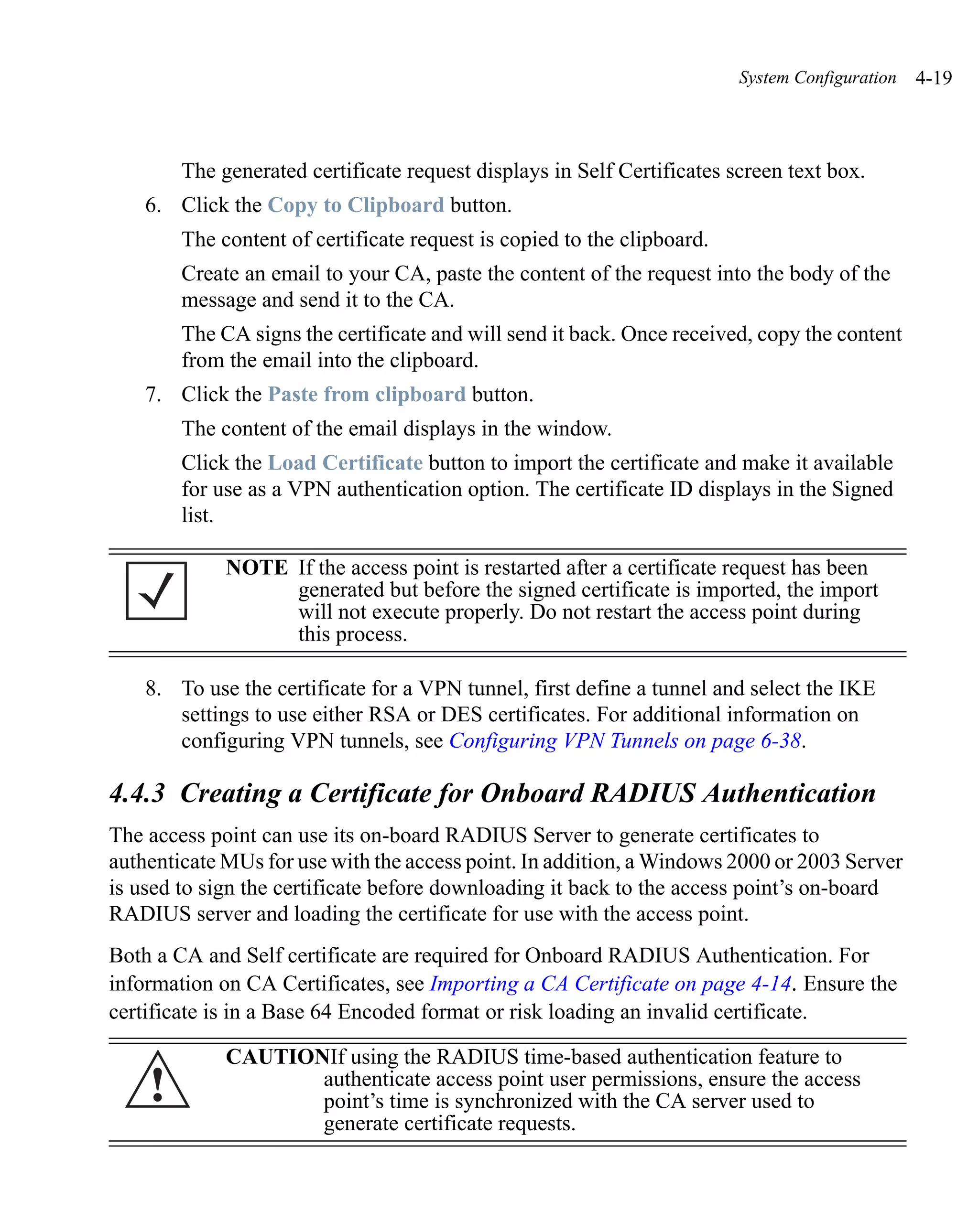 System Configuration   4-19



        The generated certificate request displays in Self Certificates screen text box.
    6. Click the Copy to Clipboard button.
        The content of certificate request is copied to the clipboard.
        Create an email to your CA, paste the content of the request into the body of the
        message and send it to the CA.
        The CA signs the certificate and will send it back. Once received, copy the content
        from the email into the clipboard.
    7. Click the Paste from clipboard button.
        The content of the email displays in the window.
        Click the Load Certificate button to import the certificate and make it available
        for use as a VPN authentication option. The certificate ID displays in the Signed
        list.

             NOTE If the access point is restarted after a certificate request has been
                  generated but before the signed certificate is imported, the import
                  will not execute properly. Do not restart the access point during
                  this process.

    8. To use the certificate for a VPN tunnel, first define a tunnel and select the IKE
       settings to use either RSA or DES certificates. For additional information on
       configuring VPN tunnels, see Configuring VPN Tunnels on page 6-38.

4.4.3 Creating a Certificate for Onboard RADIUS Authentication
The access point can use its on-board RADIUS Server to generate certificates to
authenticate MUs for use with the access point. In addition, a Windows 2000 or 2003 Server
is used to sign the certificate before downloading it back to the access point’s on-board
RADIUS server and loading the certificate for use with the access point.
Both a CA and Self certificate are required for Onboard RADIUS Authentication. For
information on CA Certificates, see Importing a CA Certificate on page 4-14. Ensure the
certificate is in a Base 64 Encoded format or risk loading an invalid certificate.

             CAUTIONIf using the RADIUS time-based authentication feature to
    !               authenticate access point user permissions, ensure the access
                    point’s time is synchronized with the CA server used to
                    generate certificate requests.
 