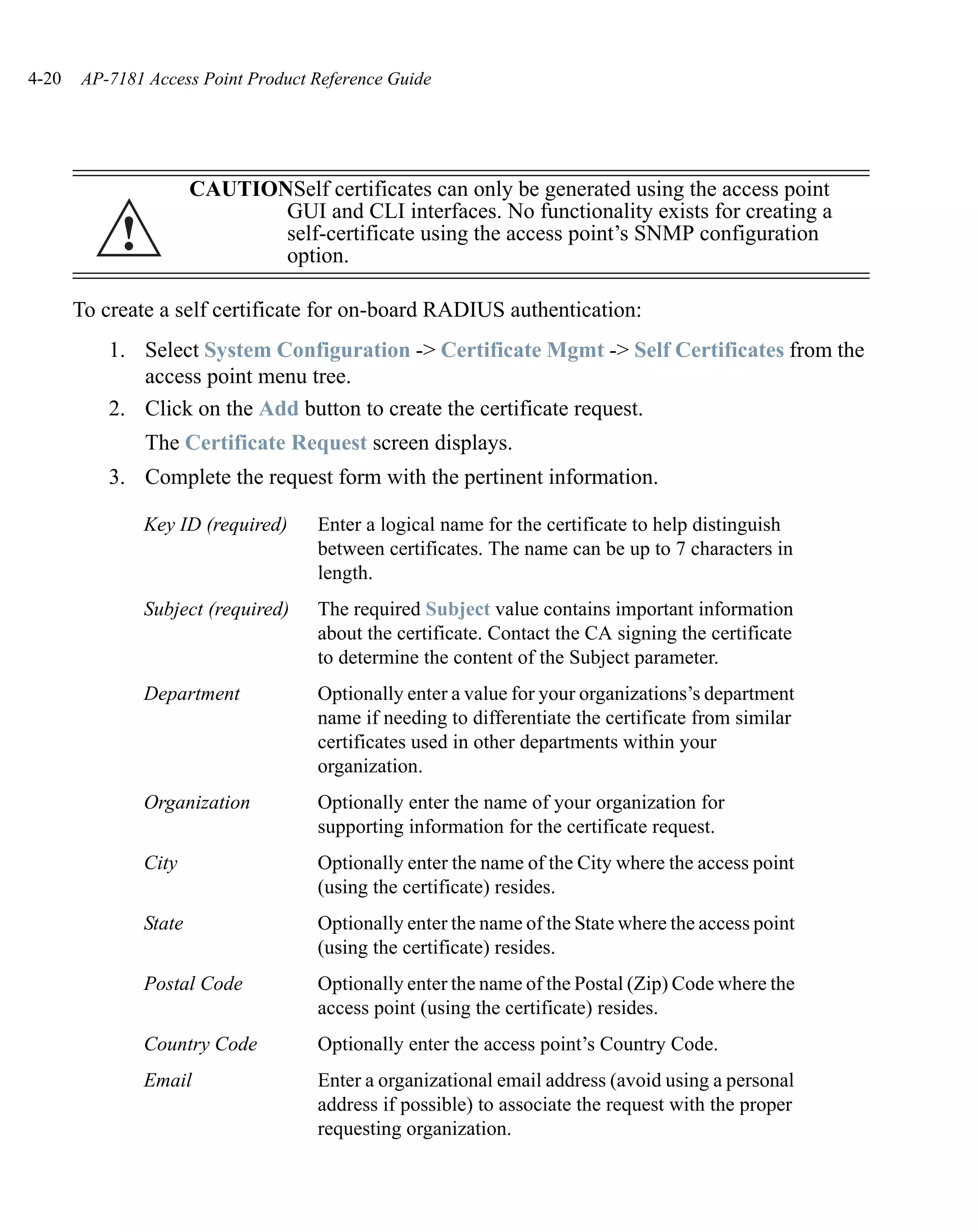 4-20   AP-7181 Access Point Product Reference Guide




                        CAUTIONSelf certificates can only be generated using the access point
                               GUI and CLI interfaces. No functionality exists for creating a
            !                  self-certificate using the access point’s SNMP configuration
                               option.

       To create a self certificate for on-board RADIUS authentication:
           1. Select System Configuration -> Certificate Mgmt -> Self Certificates from the
              access point menu tree.
           2. Click on the Add button to create the certificate request.
                The Certificate Request screen displays.
           3. Complete the request form with the pertinent information.

                Key ID (required)    Enter a logical name for the certificate to help distinguish
                                     between certificates. The name can be up to 7 characters in
                                     length.
                Subject (required)   The required Subject value contains important information
                                     about the certificate. Contact the CA signing the certificate
                                     to determine the content of the Subject parameter.
                Department           Optionally enter a value for your organizations’s department
                                     name if needing to differentiate the certificate from similar
                                     certificates used in other departments within your
                                     organization.
                Organization         Optionally enter the name of your organization for
                                     supporting information for the certificate request.
                City                 Optionally enter the name of the City where the access point
                                     (using the certificate) resides.
                State                Optionally enter the name of the State where the access point
                                     (using the certificate) resides.
                Postal Code          Optionally enter the name of the Postal (Zip) Code where the
                                     access point (using the certificate) resides.
                Country Code         Optionally enter the access point’s Country Code.
                Email                Enter a organizational email address (avoid using a personal
                                     address if possible) to associate the request with the proper
                                     requesting organization.
 