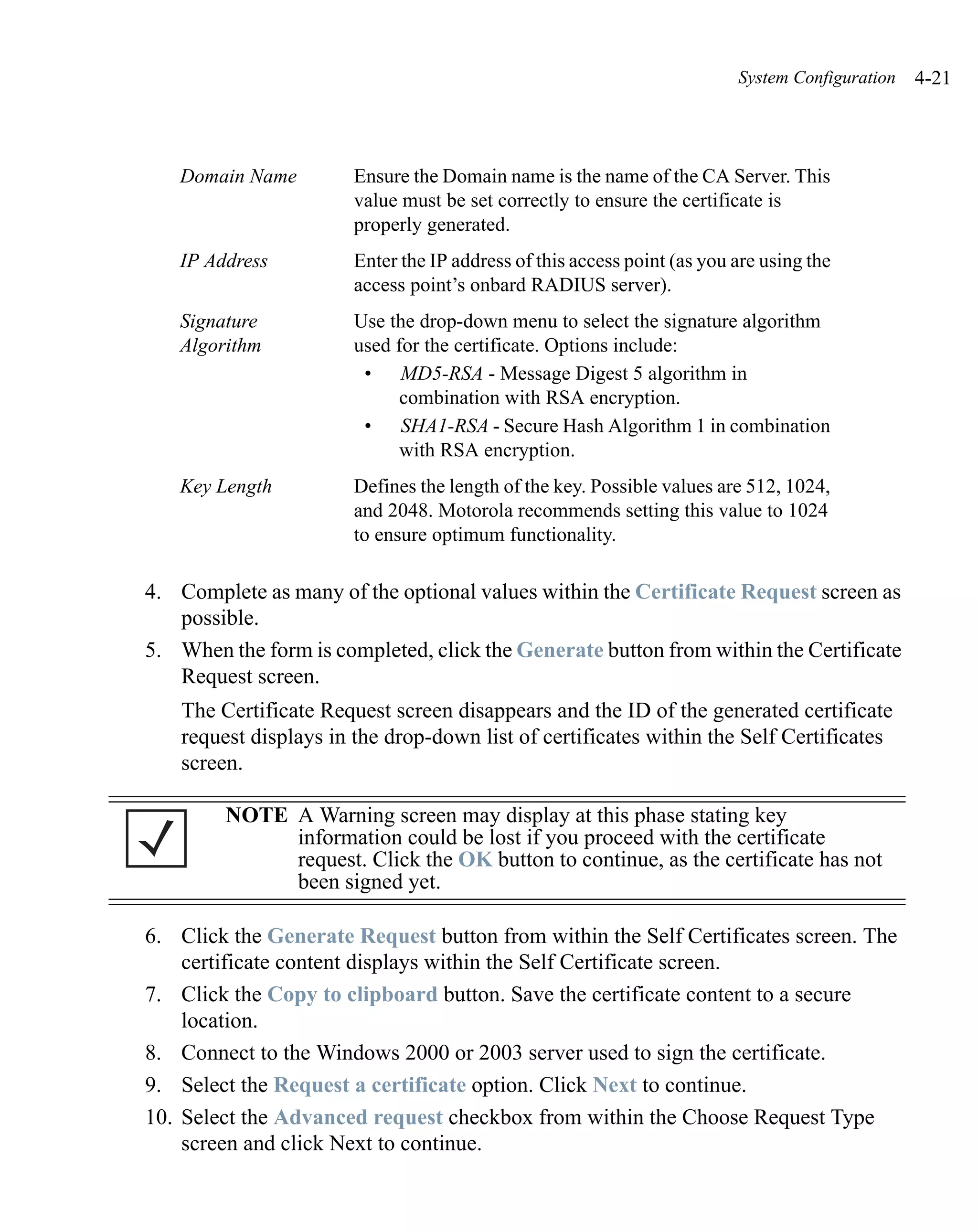 System Configuration   4-21



   Domain Name          Ensure the Domain name is the name of the CA Server. This
                        value must be set correctly to ensure the certificate is
                        properly generated.
   IP Address           Enter the IP address of this access point (as you are using the
                        access point’s onbard RADIUS server).
   Signature            Use the drop-down menu to select the signature algorithm
   Algorithm            used for the certificate. Options include:
                         • MD5-RSA - Message Digest 5 algorithm in
                              combination with RSA encryption.
                         • SHA1-RSA - Secure Hash Algorithm 1 in combination
                              with RSA encryption.
   Key Length           Defines the length of the key. Possible values are 512, 1024,
                        and 2048. Motorola recommends setting this value to 1024
                        to ensure optimum functionality.

4. Complete as many of the optional values within the Certificate Request screen as
   possible.
5. When the form is completed, click the Generate button from within the Certificate
   Request screen.
    The Certificate Request screen disappears and the ID of the generated certificate
    request displays in the drop-down list of certificates within the Self Certificates
    screen.

         NOTE A Warning screen may display at this phase stating key
              information could be lost if you proceed with the certificate
              request. Click the OK button to continue, as the certificate has not
              been signed yet.

6. Click the Generate Request button from within the Self Certificates screen. The
    certificate content displays within the Self Certificate screen.
7. Click the Copy to clipboard button. Save the certificate content to a secure
    location.
8. Connect to the Windows 2000 or 2003 server used to sign the certificate.
9. Select the Request a certificate option. Click Next to continue.
10. Select the Advanced request checkbox from within the Choose Request Type
    screen and click Next to continue.
 