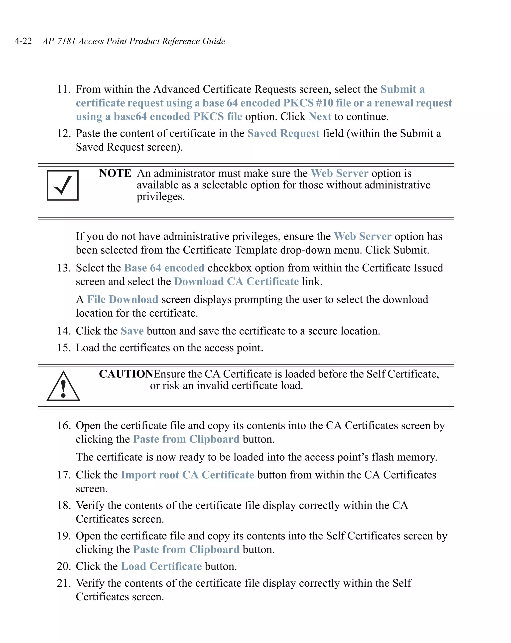4-22   AP-7181 Access Point Product Reference Guide




          11. From within the Advanced Certificate Requests screen, select the Submit a
              certificate request using a base 64 encoded PKCS #10 file or a renewal request
              using a base64 encoded PKCS file option. Click Next to continue.
          12. Paste the content of certificate in the Saved Request field (within the Submit a
              Saved Request screen).

                    NOTE An administrator must make sure the Web Server option is
                         available as a selectable option for those without administrative
                         privileges.


               If you do not have administrative privileges, ensure the Web Server option has
               been selected from the Certificate Template drop-down menu. Click Submit.
          13. Select the Base 64 encoded checkbox option from within the Certificate Issued
              screen and select the Download CA Certificate link.
               A File Download screen displays prompting the user to select the download
               location for the certificate.
          14. Click the Save button and save the certificate to a secure location.
          15. Load the certificates on the access point.

                    CAUTIONEnsure the CA Certificate is loaded before the Self Certificate,
          !                or risk an invalid certificate load.


          16. Open the certificate file and copy its contents into the CA Certificates screen by
              clicking the Paste from Clipboard button.
               The certificate is now ready to be loaded into the access point’s flash memory.
          17. Click the Import root CA Certificate button from within the CA Certificates
              screen.
          18. Verify the contents of the certificate file display correctly within the CA
              Certificates screen.
          19. Open the certificate file and copy its contents into the Self Certificates screen by
              clicking the Paste from Clipboard button.
          20. Click the Load Certificate button.
          21. Verify the contents of the certificate file display correctly within the Self
              Certificates screen.
 