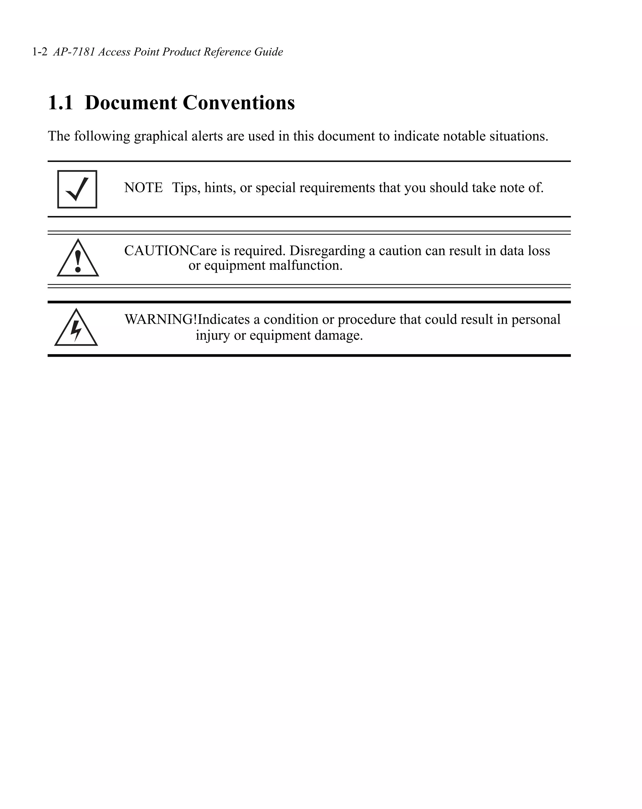 1-2 AP-7181 Access Point Product Reference Guide



   1.1 Document Conventions
   The following graphical alerts are used in this document to indicate notable situations.


                 NOTE Tips, hints, or special requirements that you should take note of.



                 CAUTIONCare is required. Disregarding a caution can result in data loss
       !                or equipment malfunction.


                 WARNING!Indicates a condition or procedure that could result in personal
                         injury or equipment damage.
 