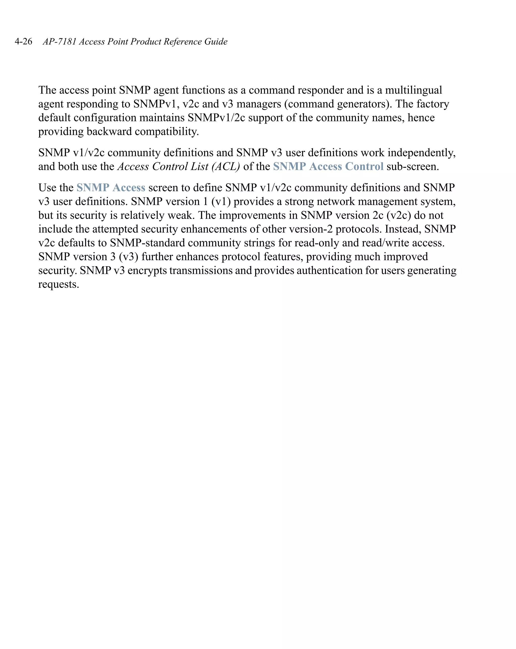 4-26   AP-7181 Access Point Product Reference Guide




       The access point SNMP agent functions as a command responder and is a multilingual
       agent responding to SNMPv1, v2c and v3 managers (command generators). The factory
       default configuration maintains SNMPv1/2c support of the community names, hence
       providing backward compatibility.
       SNMP v1/v2c community definitions and SNMP v3 user definitions work independently,
       and both use the Access Control List (ACL) of the SNMP Access Control sub-screen.
       Use the SNMP Access screen to define SNMP v1/v2c community definitions and SNMP
       v3 user definitions. SNMP version 1 (v1) provides a strong network management system,
       but its security is relatively weak. The improvements in SNMP version 2c (v2c) do not
       include the attempted security enhancements of other version-2 protocols. Instead, SNMP
       v2c defaults to SNMP-standard community strings for read-only and read/write access.
       SNMP version 3 (v3) further enhances protocol features, providing much improved
       security. SNMP v3 encrypts transmissions and provides authentication for users generating
       requests.
 