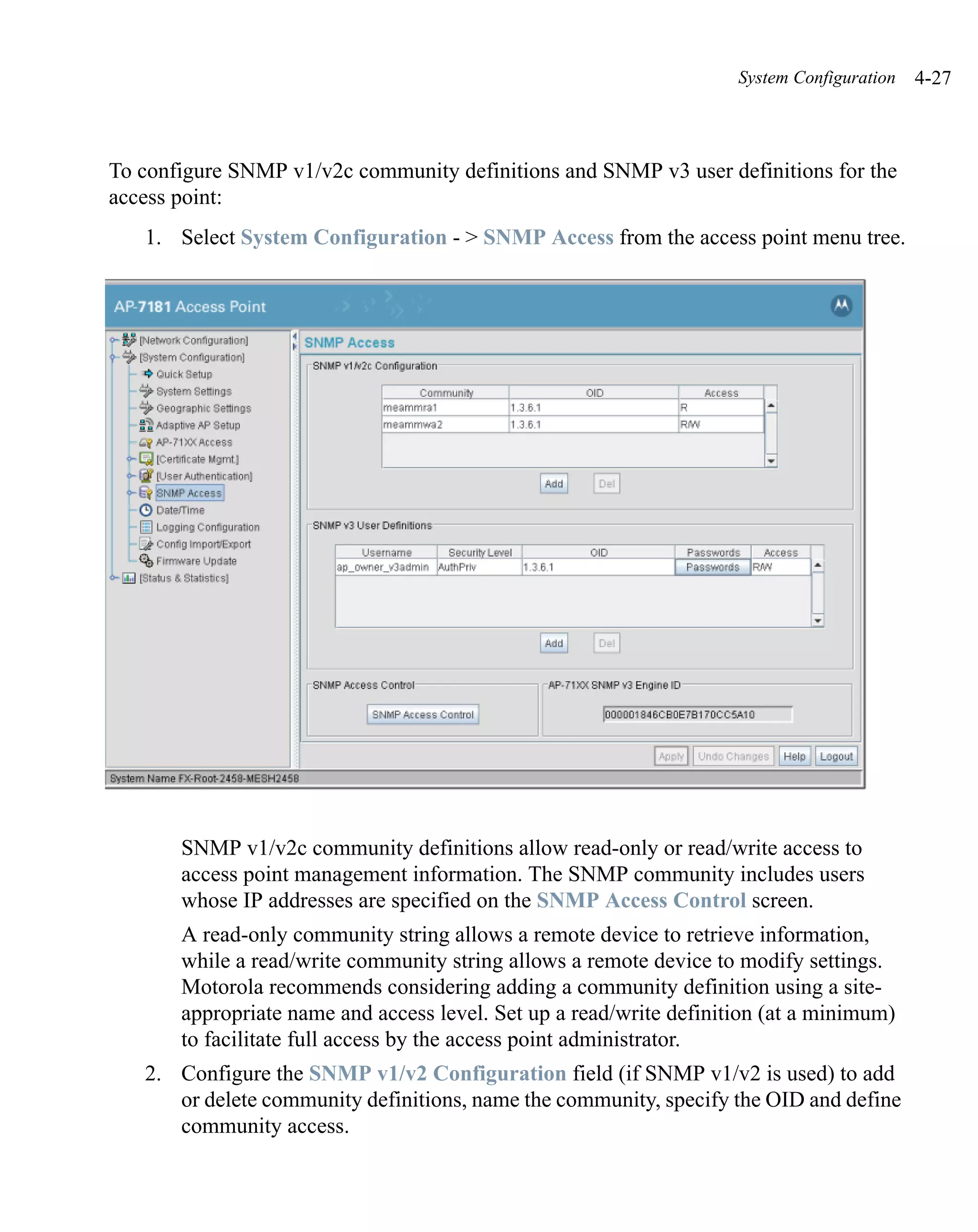 System Configuration   4-27



To configure SNMP v1/v2c community definitions and SNMP v3 user definitions for the
access point:
   1. Select System Configuration - > SNMP Access from the access point menu tree.




       SNMP v1/v2c community definitions allow read-only or read/write access to
       access point management information. The SNMP community includes users
       whose IP addresses are specified on the SNMP Access Control screen.
       A read-only community string allows a remote device to retrieve information,
       while a read/write community string allows a remote device to modify settings.
       Motorola recommends considering adding a community definition using a site-
       appropriate name and access level. Set up a read/write definition (at a minimum)
       to facilitate full access by the access point administrator.
   2. Configure the SNMP v1/v2 Configuration field (if SNMP v1/v2 is used) to add
      or delete community definitions, name the community, specify the OID and define
      community access.
 