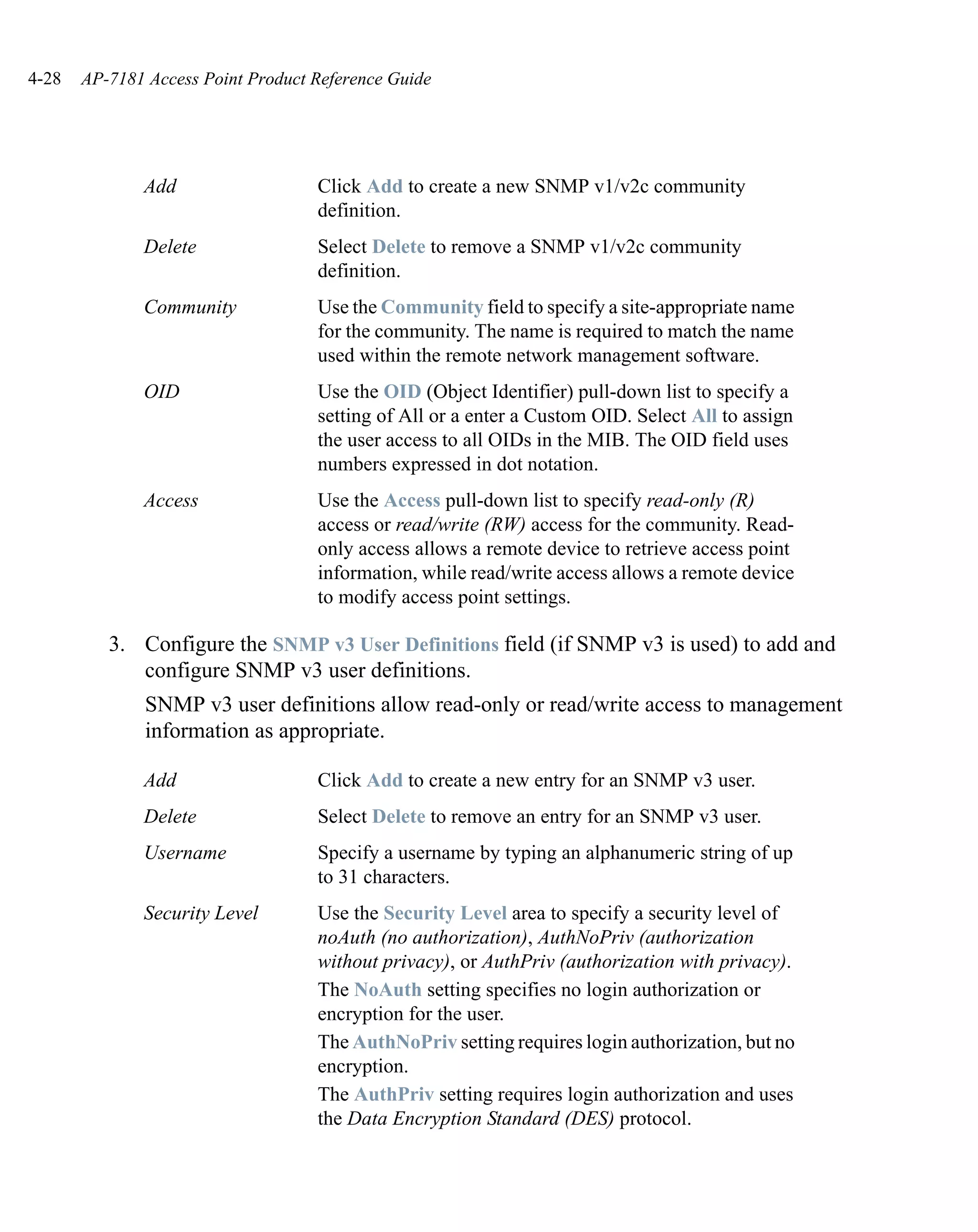 4-28   AP-7181 Access Point Product Reference Guide




              Add                   Click Add to create a new SNMP v1/v2c community
                                    definition.
              Delete                Select Delete to remove a SNMP v1/v2c community
                                    definition.
              Community             Use the Community field to specify a site-appropriate name
                                    for the community. The name is required to match the name
                                    used within the remote network management software.
              OID                   Use the OID (Object Identifier) pull-down list to specify a
                                    setting of All or a enter a Custom OID. Select All to assign
                                    the user access to all OIDs in the MIB. The OID field uses
                                    numbers expressed in dot notation.
              Access                Use the Access pull-down list to specify read-only (R)
                                    access or read/write (RW) access for the community. Read-
                                    only access allows a remote device to retrieve access point
                                    information, while read/write access allows a remote device
                                    to modify access point settings.

          3. Configure the SNMP v3 User Definitions field (if SNMP v3 is used) to add and
             configure SNMP v3 user definitions.
               SNMP v3 user definitions allow read-only or read/write access to management
               information as appropriate.

              Add                   Click Add to create a new entry for an SNMP v3 user.
              Delete                Select Delete to remove an entry for an SNMP v3 user.
              Username              Specify a username by typing an alphanumeric string of up
                                    to 31 characters.
              Security Level        Use the Security Level area to specify a security level of
                                    noAuth (no authorization), AuthNoPriv (authorization
                                    without privacy), or AuthPriv (authorization with privacy).
                                    The NoAuth setting specifies no login authorization or
                                    encryption for the user.
                                    The AuthNoPriv setting requires login authorization, but no
                                    encryption.
                                    The AuthPriv setting requires login authorization and uses
                                    the Data Encryption Standard (DES) protocol.
 