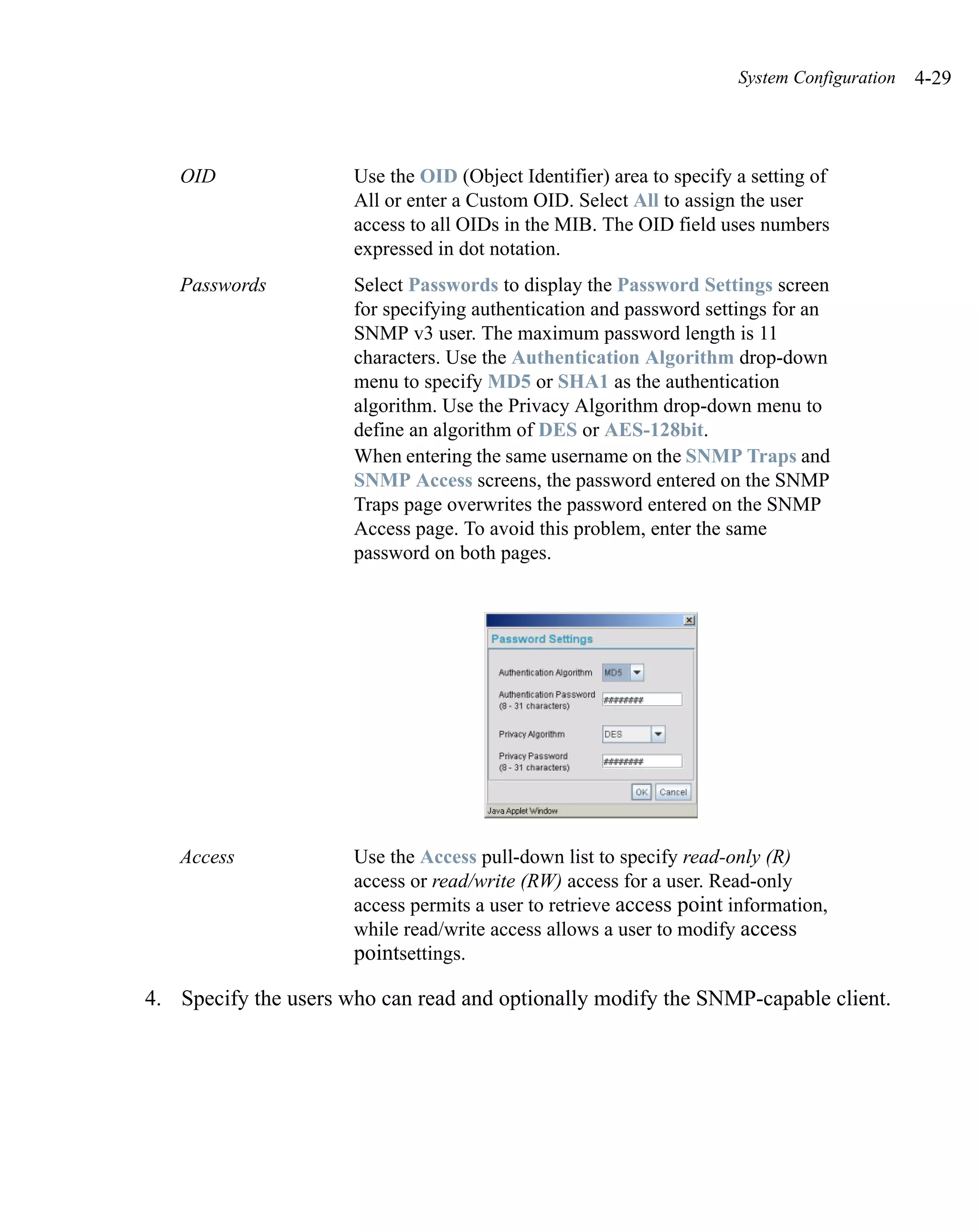 System Configuration   4-29



   OID                Use the OID (Object Identifier) area to specify a setting of
                      All or enter a Custom OID. Select All to assign the user
                      access to all OIDs in the MIB. The OID field uses numbers
                      expressed in dot notation.
   Passwords          Select Passwords to display the Password Settings screen
                      for specifying authentication and password settings for an
                      SNMP v3 user. The maximum password length is 11
                      characters. Use the Authentication Algorithm drop-down
                      menu to specify MD5 or SHA1 as the authentication
                      algorithm. Use the Privacy Algorithm drop-down menu to
                      define an algorithm of DES or AES-128bit.
                      When entering the same username on the SNMP Traps and
                      SNMP Access screens, the password entered on the SNMP
                      Traps page overwrites the password entered on the SNMP
                      Access page. To avoid this problem, enter the same
                      password on both pages.




   Access             Use the Access pull-down list to specify read-only (R)
                      access or read/write (RW) access for a user. Read-only
                      access permits a user to retrieve access point information,
                      while read/write access allows a user to modify access
                      pointsettings.

4. Specify the users who can read and optionally modify the SNMP-capable client.
 