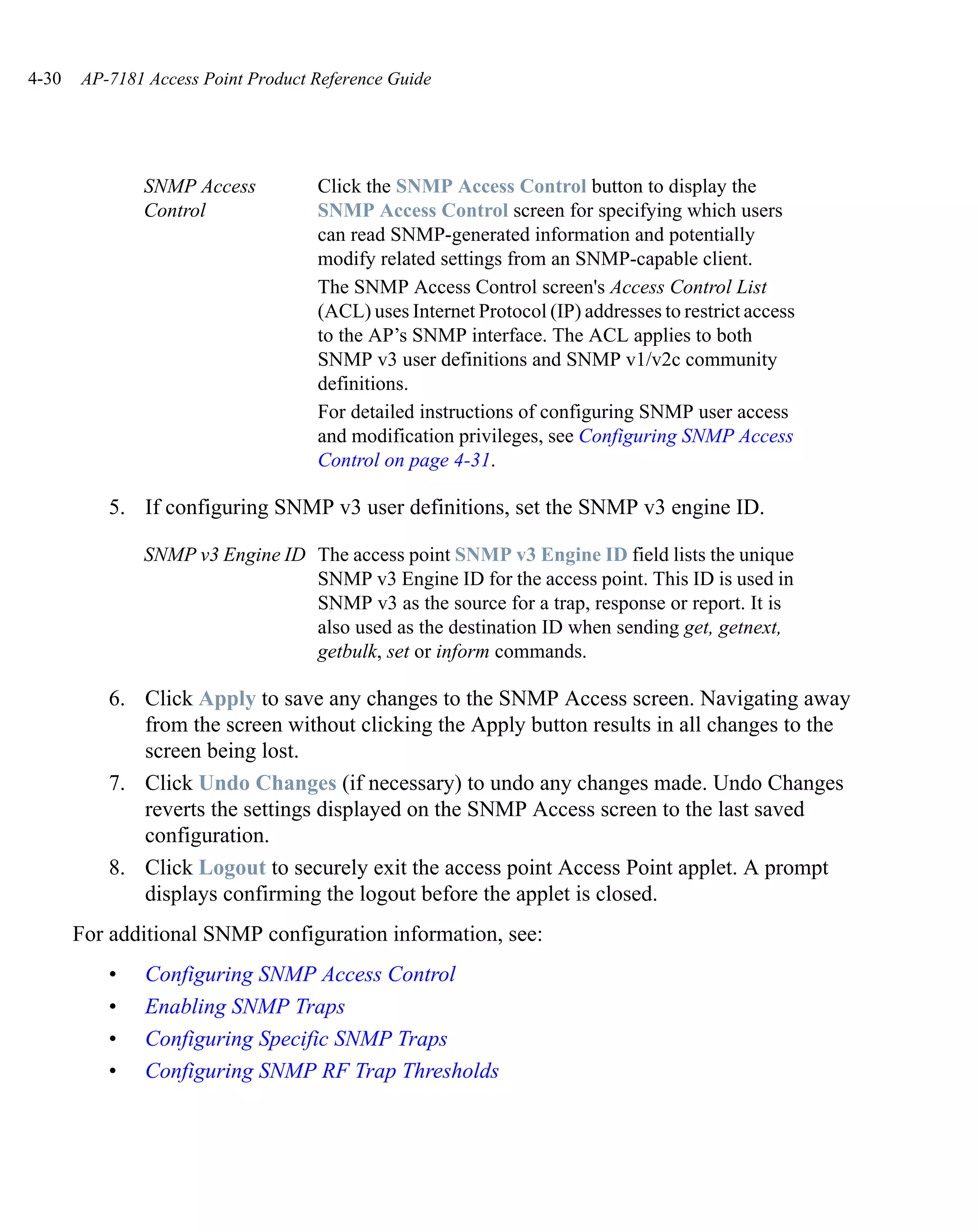 4-30   AP-7181 Access Point Product Reference Guide




              SNMP Access           Click the SNMP Access Control button to display the
              Control               SNMP Access Control screen for specifying which users
                                    can read SNMP-generated information and potentially
                                    modify related settings from an SNMP-capable client.
                                    The SNMP Access Control screen's Access Control List
                                    (ACL) uses Internet Protocol (IP) addresses to restrict access
                                    to the AP’s SNMP interface. The ACL applies to both
                                    SNMP v3 user definitions and SNMP v1/v2c community
                                    definitions.
                                    For detailed instructions of configuring SNMP user access
                                    and modification privileges, see Configuring SNMP Access
                                    Control on page 4-31.

          5. If configuring SNMP v3 user definitions, set the SNMP v3 engine ID.

              SNMP v3 Engine ID The access point SNMP v3 Engine ID field lists the unique
                                SNMP v3 Engine ID for the access point. This ID is used in
                                SNMP v3 as the source for a trap, response or report. It is
                                also used as the destination ID when sending get, getnext,
                                getbulk, set or inform commands.

          6. Click Apply to save any changes to the SNMP Access screen. Navigating away
             from the screen without clicking the Apply button results in all changes to the
             screen being lost.
          7. Click Undo Changes (if necessary) to undo any changes made. Undo Changes
             reverts the settings displayed on the SNMP Access screen to the last saved
             configuration.
          8. Click Logout to securely exit the access point Access Point applet. A prompt
             displays confirming the logout before the applet is closed.
       For additional SNMP configuration information, see:
          •    Configuring SNMP Access Control
          •    Enabling SNMP Traps
          •    Configuring Specific SNMP Traps
          •    Configuring SNMP RF Trap Thresholds
 