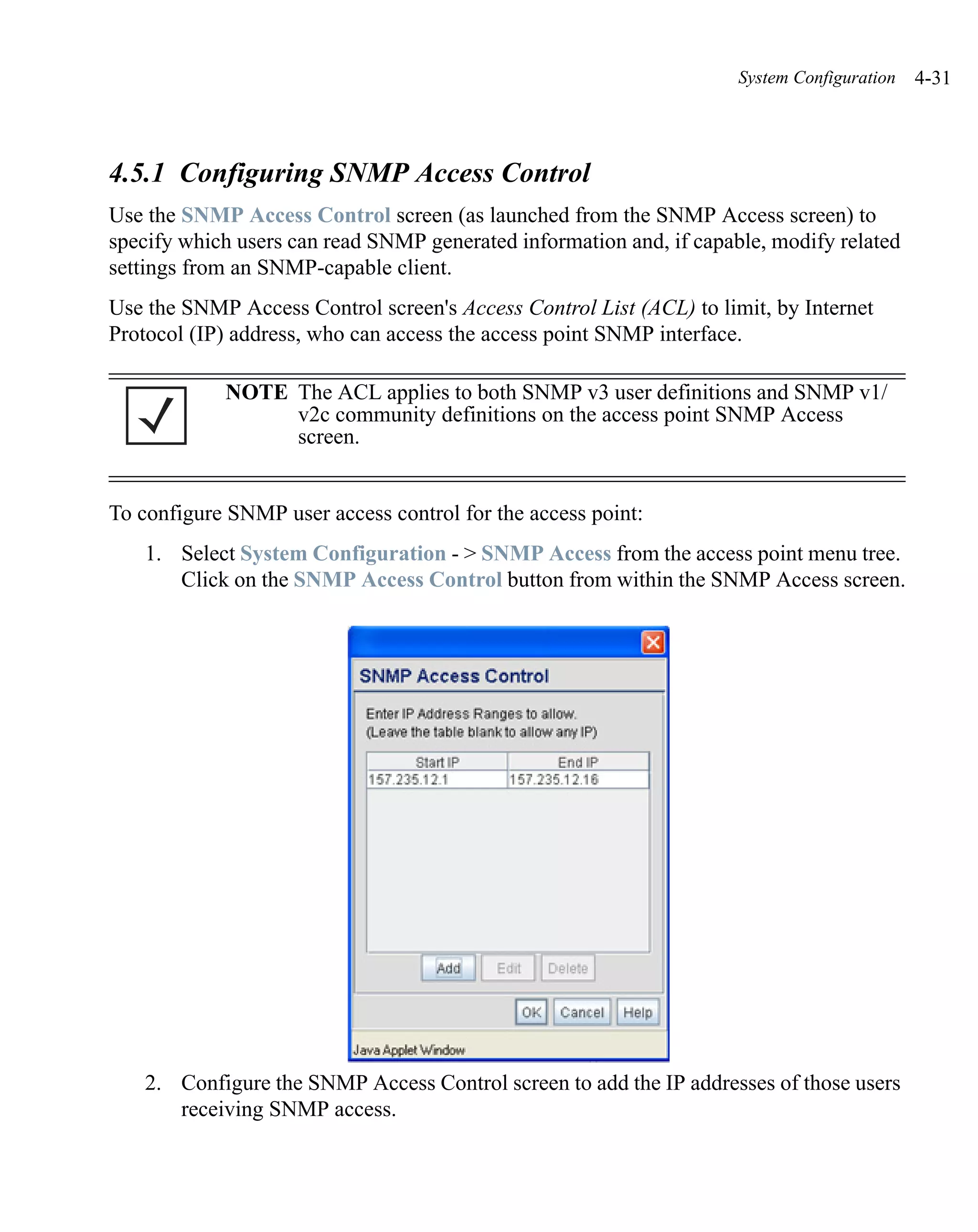 System Configuration   4-31



4.5.1 Configuring SNMP Access Control
Use the SNMP Access Control screen (as launched from the SNMP Access screen) to
specify which users can read SNMP generated information and, if capable, modify related
settings from an SNMP-capable client.
Use the SNMP Access Control screen's Access Control List (ACL) to limit, by Internet
Protocol (IP) address, who can access the access point SNMP interface.

            NOTE The ACL applies to both SNMP v3 user definitions and SNMP v1/
                 v2c community definitions on the access point SNMP Access
                 screen.


To configure SNMP user access control for the access point:
   1. Select System Configuration - > SNMP Access from the access point menu tree.
      Click on the SNMP Access Control button from within the SNMP Access screen.




   2. Configure the SNMP Access Control screen to add the IP addresses of those users
      receiving SNMP access.
 