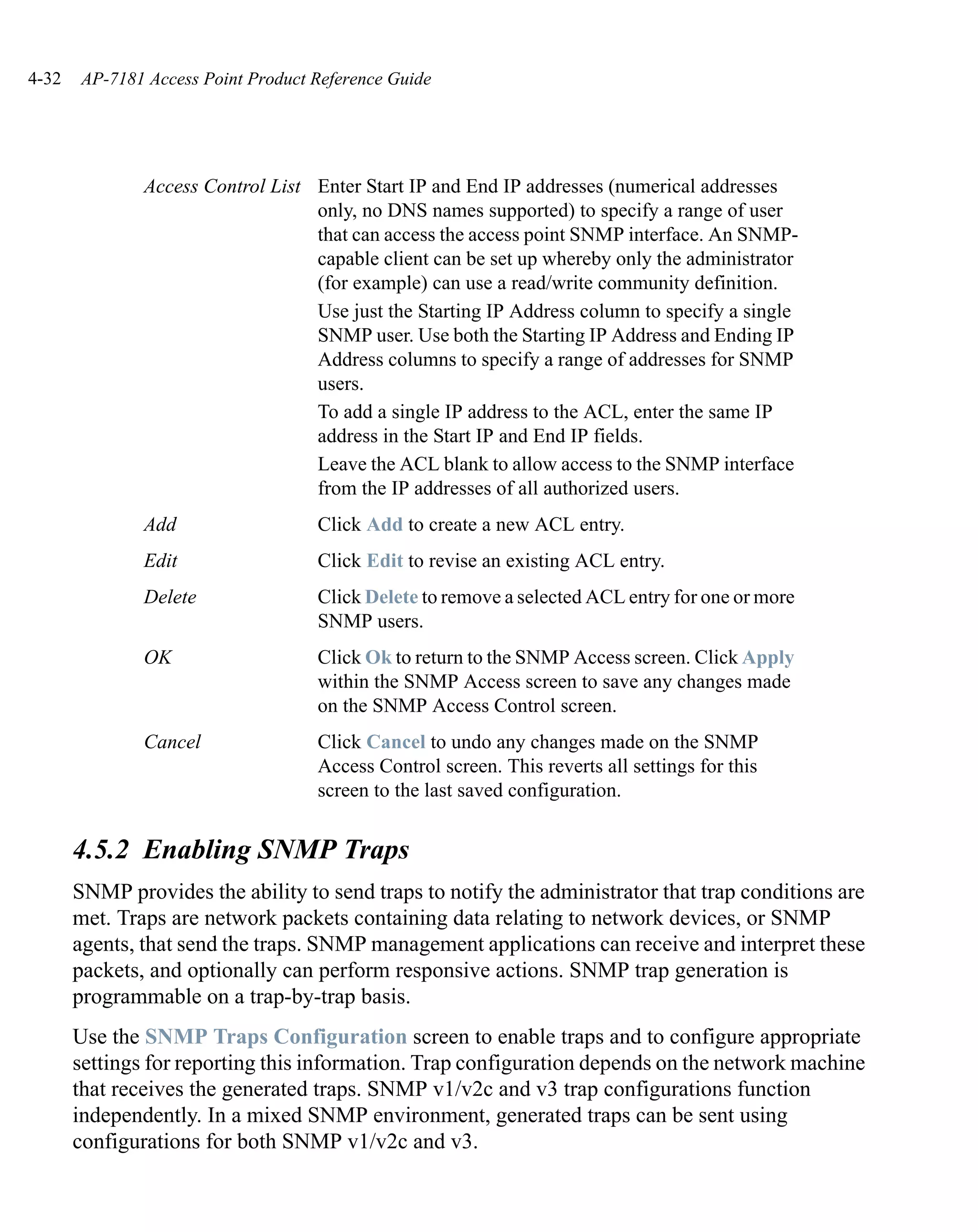 4-32   AP-7181 Access Point Product Reference Guide




               Access Control List Enter Start IP and End IP addresses (numerical addresses
                                   only, no DNS names supported) to specify a range of user
                                   that can access the access point SNMP interface. An SNMP-
                                   capable client can be set up whereby only the administrator
                                   (for example) can use a read/write community definition.
                                   Use just the Starting IP Address column to specify a single
                                   SNMP user. Use both the Starting IP Address and Ending IP
                                   Address columns to specify a range of addresses for SNMP
                                   users.
                                   To add a single IP address to the ACL, enter the same IP
                                   address in the Start IP and End IP fields.
                                   Leave the ACL blank to allow access to the SNMP interface
                                   from the IP addresses of all authorized users.
               Add                  Click Add to create a new ACL entry.
               Edit                 Click Edit to revise an existing ACL entry.
               Delete               Click Delete to remove a selected ACL entry for one or more
                                    SNMP users.
               OK                   Click Ok to return to the SNMP Access screen. Click Apply
                                    within the SNMP Access screen to save any changes made
                                    on the SNMP Access Control screen.
               Cancel               Click Cancel to undo any changes made on the SNMP
                                    Access Control screen. This reverts all settings for this
                                    screen to the last saved configuration.


       4.5.2 Enabling SNMP Traps
       SNMP provides the ability to send traps to notify the administrator that trap conditions are
       met. Traps are network packets containing data relating to network devices, or SNMP
       agents, that send the traps. SNMP management applications can receive and interpret these
       packets, and optionally can perform responsive actions. SNMP trap generation is
       programmable on a trap-by-trap basis.
       Use the SNMP Traps Configuration screen to enable traps and to configure appropriate
       settings for reporting this information. Trap configuration depends on the network machine
       that receives the generated traps. SNMP v1/v2c and v3 trap configurations function
       independently. In a mixed SNMP environment, generated traps can be sent using
       configurations for both SNMP v1/v2c and v3.
 