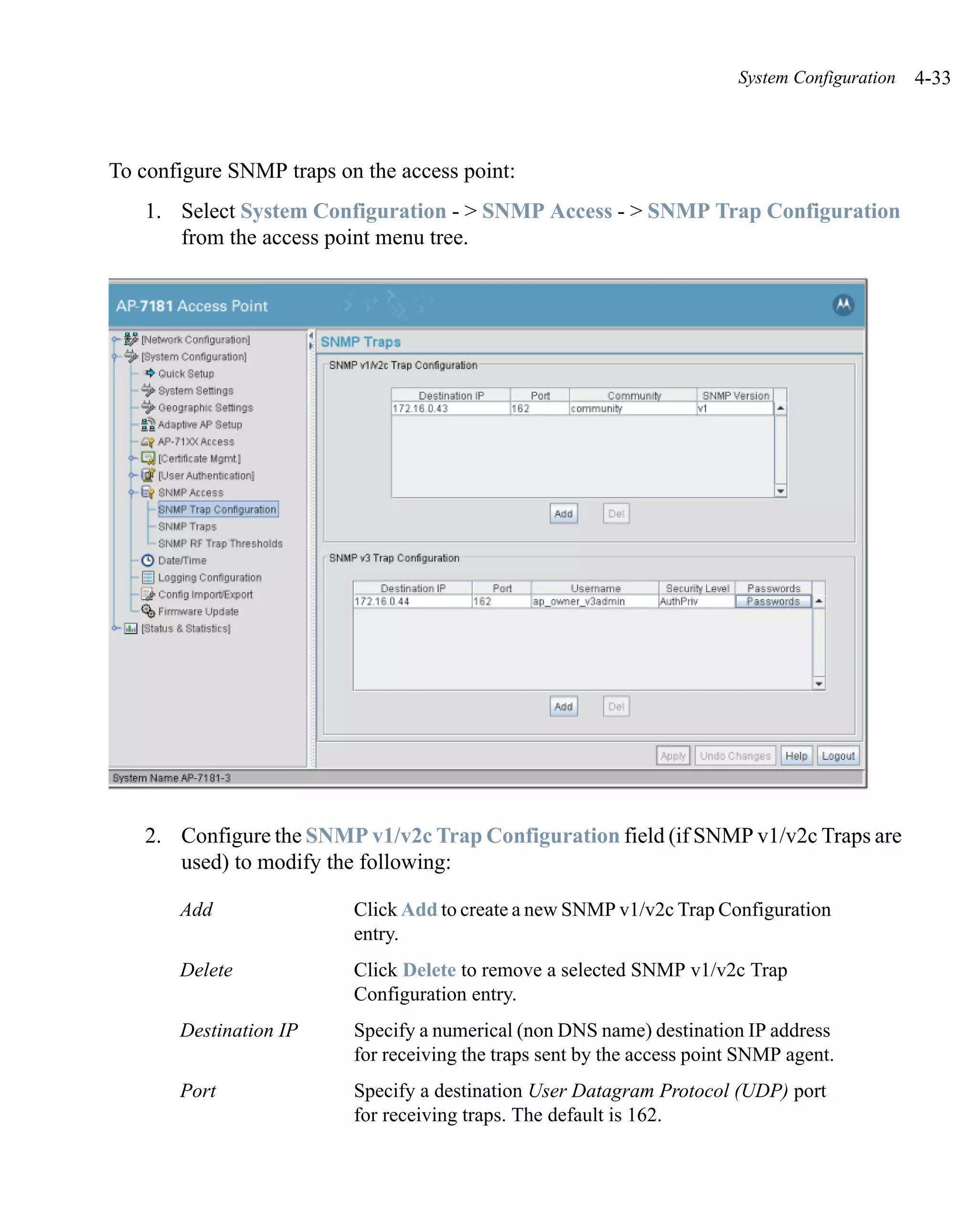 System Configuration   4-33



To configure SNMP traps on the access point:
   1. Select System Configuration - > SNMP Access - > SNMP Trap Configuration
      from the access point menu tree.




   2. Configure the SNMP v1/v2c Trap Configuration field (if SNMP v1/v2c Traps are
      used) to modify the following:

       Add                Click Add to create a new SNMP v1/v2c Trap Configuration
                          entry.
       Delete             Click Delete to remove a selected SNMP v1/v2c Trap
                          Configuration entry.
       Destination IP     Specify a numerical (non DNS name) destination IP address
                          for receiving the traps sent by the access point SNMP agent.
       Port               Specify a destination User Datagram Protocol (UDP) port
                          for receiving traps. The default is 162.
 