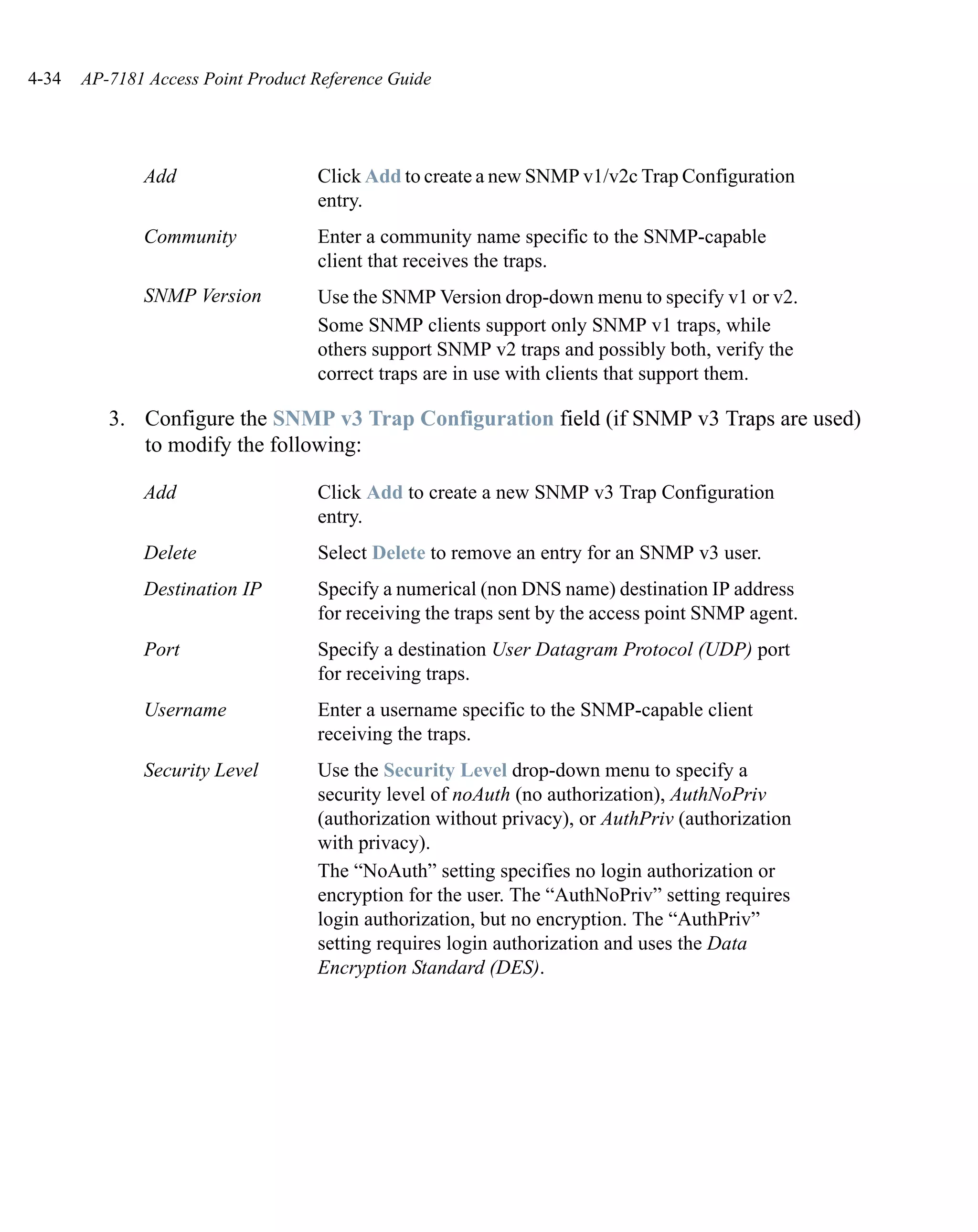4-34   AP-7181 Access Point Product Reference Guide




              Add                   Click Add to create a new SNMP v1/v2c Trap Configuration
                                    entry.
              Community             Enter a community name specific to the SNMP-capable
                                    client that receives the traps.
              SNMP Version          Use the SNMP Version drop-down menu to specify v1 or v2.
                                    Some SNMP clients support only SNMP v1 traps, while
                                    others support SNMP v2 traps and possibly both, verify the
                                    correct traps are in use with clients that support them.

          3. Configure the SNMP v3 Trap Configuration field (if SNMP v3 Traps are used)
             to modify the following:

              Add                   Click Add to create a new SNMP v3 Trap Configuration
                                    entry.
              Delete                Select Delete to remove an entry for an SNMP v3 user.
              Destination IP        Specify a numerical (non DNS name) destination IP address
                                    for receiving the traps sent by the access point SNMP agent.
              Port                  Specify a destination User Datagram Protocol (UDP) port
                                    for receiving traps.
              Username              Enter a username specific to the SNMP-capable client
                                    receiving the traps.
              Security Level        Use the Security Level drop-down menu to specify a
                                    security level of noAuth (no authorization), AuthNoPriv
                                    (authorization without privacy), or AuthPriv (authorization
                                    with privacy).
                                    The “NoAuth” setting specifies no login authorization or
                                    encryption for the user. The “AuthNoPriv” setting requires
                                    login authorization, but no encryption. The “AuthPriv”
                                    setting requires login authorization and uses the Data
                                    Encryption Standard (DES).
 