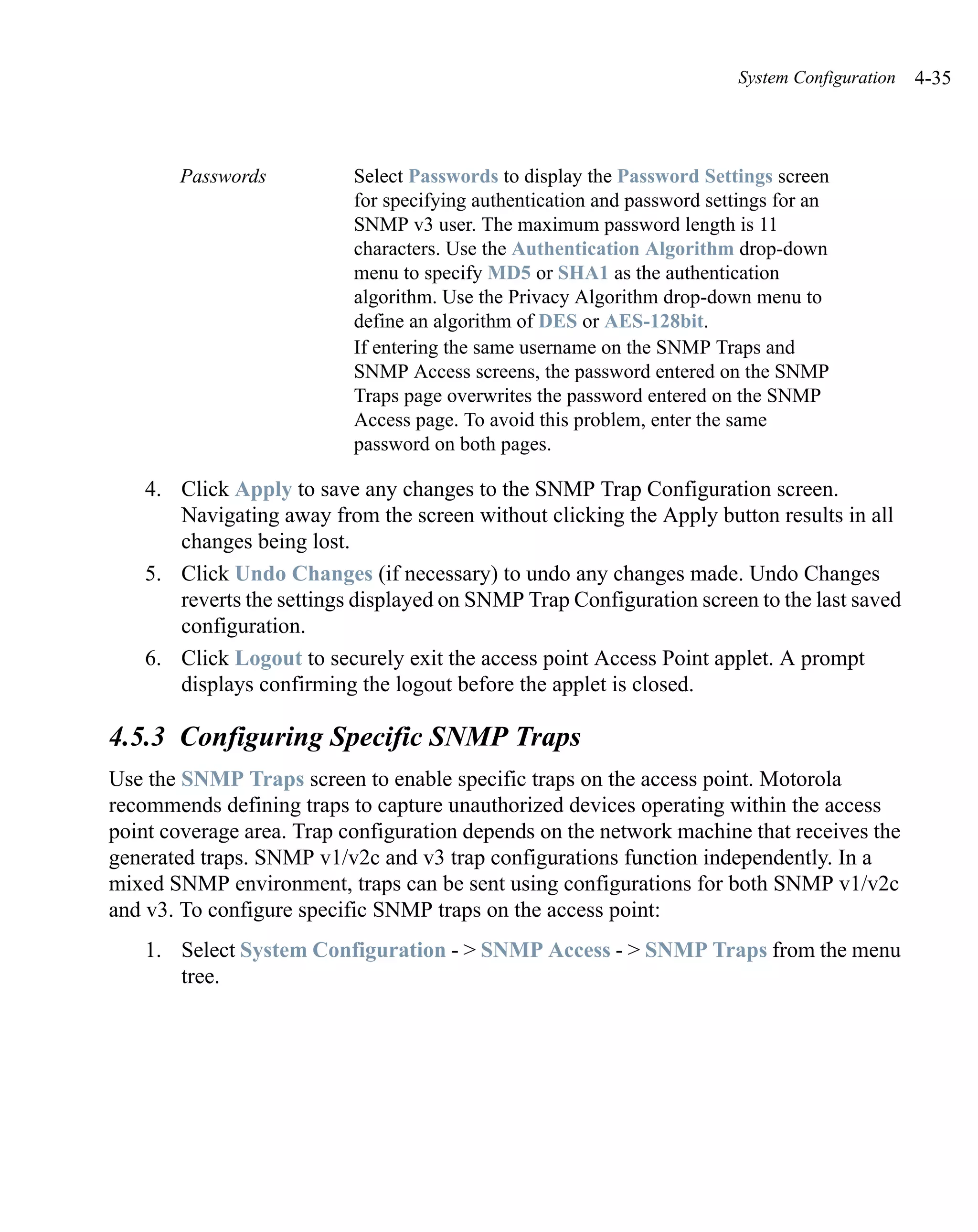 System Configuration   4-35



       Passwords           Select Passwords to display the Password Settings screen
                           for specifying authentication and password settings for an
                           SNMP v3 user. The maximum password length is 11
                           characters. Use the Authentication Algorithm drop-down
                           menu to specify MD5 or SHA1 as the authentication
                           algorithm. Use the Privacy Algorithm drop-down menu to
                           define an algorithm of DES or AES-128bit.
                           If entering the same username on the SNMP Traps and
                           SNMP Access screens, the password entered on the SNMP
                           Traps page overwrites the password entered on the SNMP
                           Access page. To avoid this problem, enter the same
                           password on both pages.

    4. Click Apply to save any changes to the SNMP Trap Configuration screen.
       Navigating away from the screen without clicking the Apply button results in all
       changes being lost.
    5. Click Undo Changes (if necessary) to undo any changes made. Undo Changes
       reverts the settings displayed on SNMP Trap Configuration screen to the last saved
       configuration.
    6. Click Logout to securely exit the access point Access Point applet. A prompt
       displays confirming the logout before the applet is closed.

4.5.3 Configuring Specific SNMP Traps
Use the SNMP Traps screen to enable specific traps on the access point. Motorola
recommends defining traps to capture unauthorized devices operating within the access
point coverage area. Trap configuration depends on the network machine that receives the
generated traps. SNMP v1/v2c and v3 trap configurations function independently. In a
mixed SNMP environment, traps can be sent using configurations for both SNMP v1/v2c
and v3. To configure specific SNMP traps on the access point:
    1. Select System Configuration - > SNMP Access - > SNMP Traps from the menu
       tree.
 