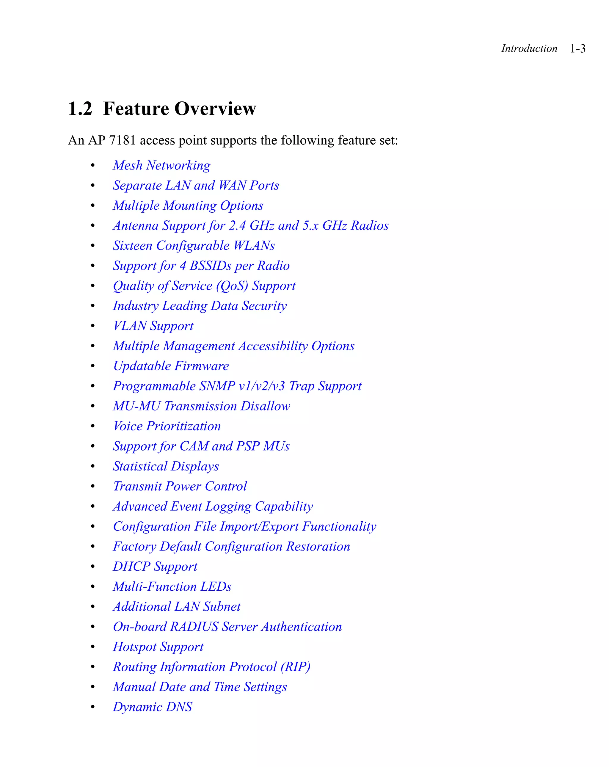 Introduction   1-3




1.2 Feature Overview
An AP 7181 access point supports the following feature set:
    •   Mesh Networking
    •   Separate LAN and WAN Ports
    •   Multiple Mounting Options
    •   Antenna Support for 2.4 GHz and 5.x GHz Radios
    •   Sixteen Configurable WLANs
    •   Support for 4 BSSIDs per Radio
    •   Quality of Service (QoS) Support
    •   Industry Leading Data Security
    •   VLAN Support
    •   Multiple Management Accessibility Options
    •   Updatable Firmware
    •   Programmable SNMP v1/v2/v3 Trap Support
    •   MU-MU Transmission Disallow
    •   Voice Prioritization
    •   Support for CAM and PSP MUs
    •   Statistical Displays
    •   Transmit Power Control
    •   Advanced Event Logging Capability
    •   Configuration File Import/Export Functionality
    •   Factory Default Configuration Restoration
    •   DHCP Support
    •   Multi-Function LEDs
    •   Additional LAN Subnet
    •   On-board RADIUS Server Authentication
    •   Hotspot Support
    •   Routing Information Protocol (RIP)
    •   Manual Date and Time Settings
    •   Dynamic DNS
 