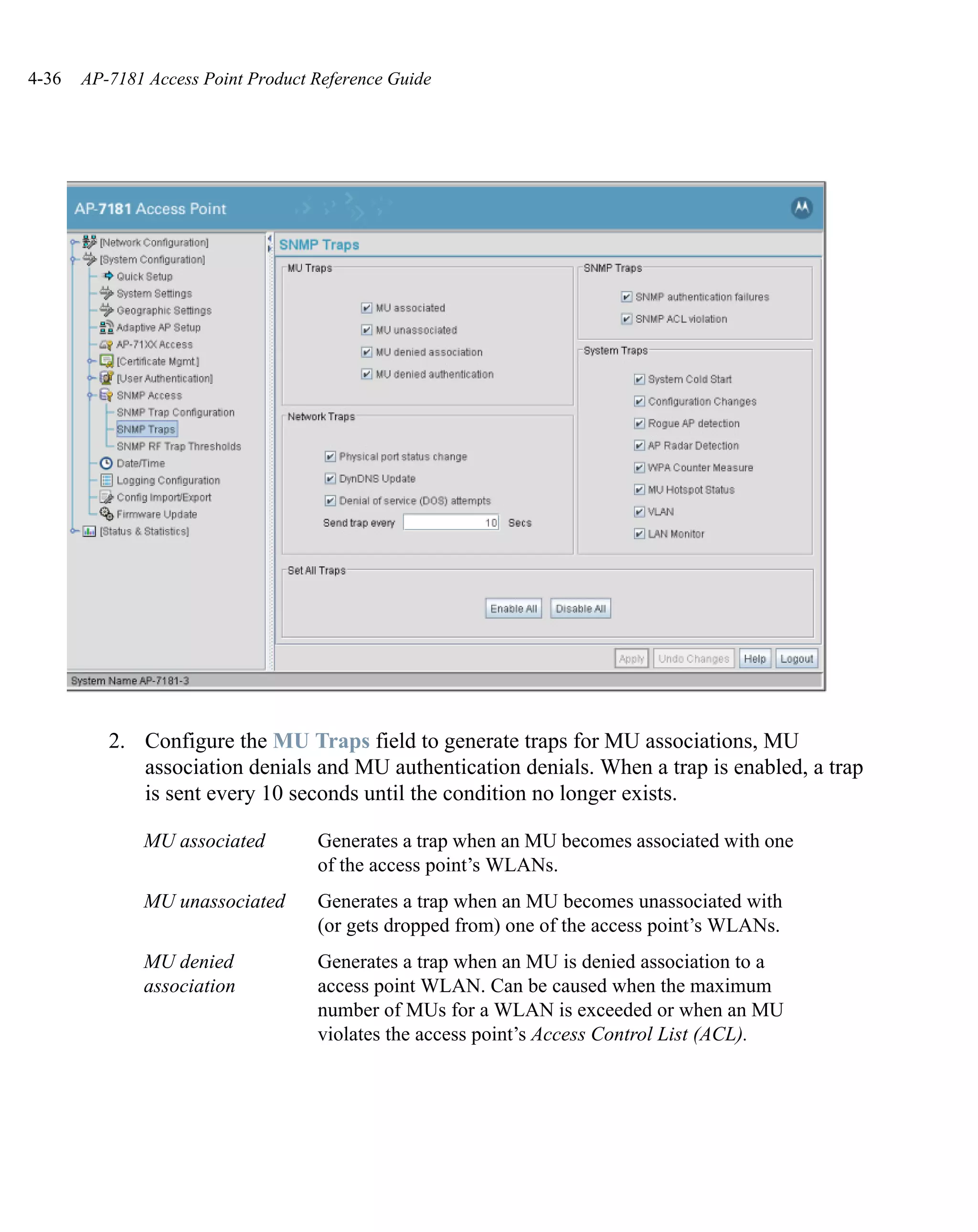 4-36   AP-7181 Access Point Product Reference Guide




          2. Configure the MU Traps field to generate traps for MU associations, MU
             association denials and MU authentication denials. When a trap is enabled, a trap
             is sent every 10 seconds until the condition no longer exists.

              MU associated         Generates a trap when an MU becomes associated with one
                                    of the access point’s WLANs.
              MU unassociated       Generates a trap when an MU becomes unassociated with
                                    (or gets dropped from) one of the access point’s WLANs.
              MU denied             Generates a trap when an MU is denied association to a
              association           access point WLAN. Can be caused when the maximum
                                    number of MUs for a WLAN is exceeded or when an MU
                                    violates the access point’s Access Control List (ACL).
 