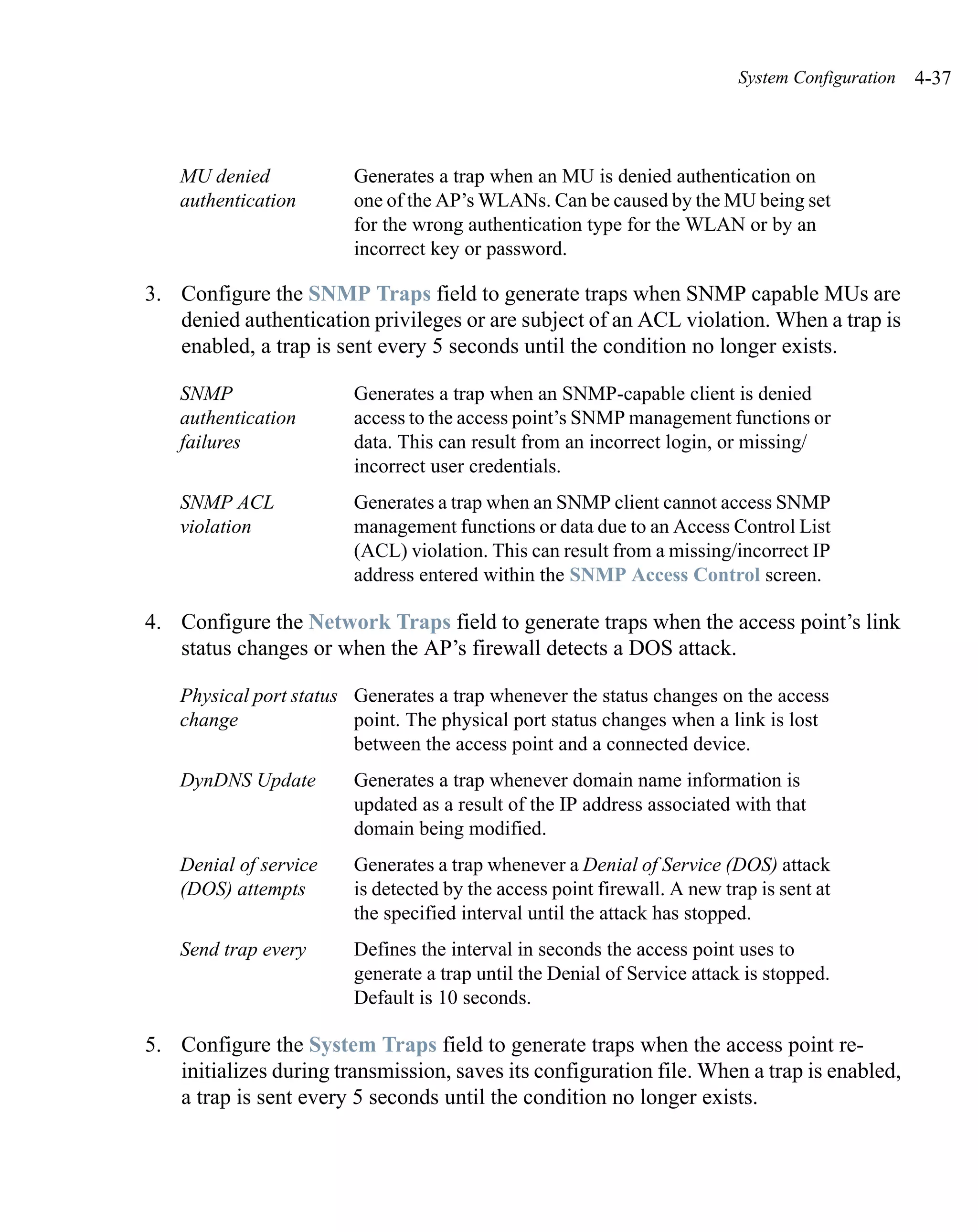 System Configuration   4-37



    MU denied            Generates a trap when an MU is denied authentication on
    authentication       one of the AP’s WLANs. Can be caused by the MU being set
                         for the wrong authentication type for the WLAN or by an
                         incorrect key or password.

3. Configure the SNMP Traps field to generate traps when SNMP capable MUs are
   denied authentication privileges or are subject of an ACL violation. When a trap is
   enabled, a trap is sent every 5 seconds until the condition no longer exists.

    SNMP                 Generates a trap when an SNMP-capable client is denied
    authentication       access to the access point’s SNMP management functions or
    failures             data. This can result from an incorrect login, or missing/
                         incorrect user credentials.
    SNMP ACL             Generates a trap when an SNMP client cannot access SNMP
    violation            management functions or data due to an Access Control List
                         (ACL) violation. This can result from a missing/incorrect IP
                         address entered within the SNMP Access Control screen.

4. Configure the Network Traps field to generate traps when the access point’s link
   status changes or when the AP’s firewall detects a DOS attack.

    Physical port status Generates a trap whenever the status changes on the access
    change               point. The physical port status changes when a link is lost
                         between the access point and a connected device.
    DynDNS Update        Generates a trap whenever domain name information is
                         updated as a result of the IP address associated with that
                         domain being modified.
    Denial of service    Generates a trap whenever a Denial of Service (DOS) attack
    (DOS) attempts       is detected by the access point firewall. A new trap is sent at
                         the specified interval until the attack has stopped.
    Send trap every      Defines the interval in seconds the access point uses to
                         generate a trap until the Denial of Service attack is stopped.
                         Default is 10 seconds.

5. Configure the System Traps field to generate traps when the access point re-
   initializes during transmission, saves its configuration file. When a trap is enabled,
   a trap is sent every 5 seconds until the condition no longer exists.
 