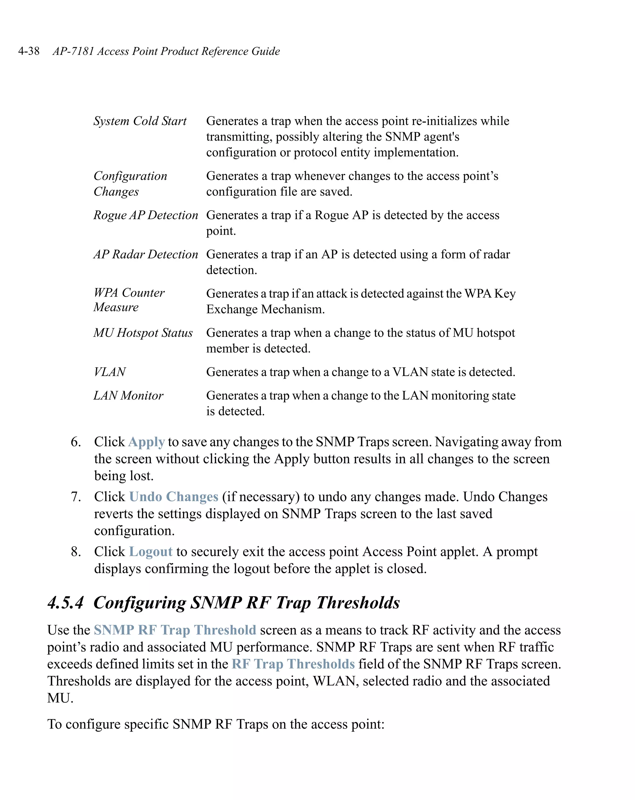 4-38   AP-7181 Access Point Product Reference Guide




              System Cold Start     Generates a trap when the access point re-initializes while
                                    transmitting, possibly altering the SNMP agent's
                                    configuration or protocol entity implementation.
              Configuration         Generates a trap whenever changes to the access point’s
              Changes               configuration file are saved.
              Rogue AP Detection Generates a trap if a Rogue AP is detected by the access
                                 point.
              AP Radar Detection Generates a trap if an AP is detected using a form of radar
                                 detection.
              WPA Counter           Generates a trap if an attack is detected against the WPA Key
              Measure               Exchange Mechanism.
              MU Hotspot Status     Generates a trap when a change to the status of MU hotspot
                                    member is detected.
              VLAN                  Generates a trap when a change to a VLAN state is detected.
              LAN Monitor           Generates a trap when a change to the LAN monitoring state
                                    is detected.

          6. Click Apply to save any changes to the SNMP Traps screen. Navigating away from
             the screen without clicking the Apply button results in all changes to the screen
             being lost.
          7. Click Undo Changes (if necessary) to undo any changes made. Undo Changes
             reverts the settings displayed on SNMP Traps screen to the last saved
             configuration.
          8. Click Logout to securely exit the access point Access Point applet. A prompt
             displays confirming the logout before the applet is closed.

       4.5.4 Configuring SNMP RF Trap Thresholds
       Use the SNMP RF Trap Threshold screen as a means to track RF activity and the access
       point’s radio and associated MU performance. SNMP RF Traps are sent when RF traffic
       exceeds defined limits set in the RF Trap Thresholds field of the SNMP RF Traps screen.
       Thresholds are displayed for the access point, WLAN, selected radio and the associated
       MU.
       To configure specific SNMP RF Traps on the access point:
 